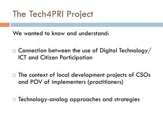 The Tech4PRI Project
We wanted to know and understand:
¨  Connection between the use of Digital Technology/
ICT and Citizen Participation
¨  The context of local development projects of CSOs
and POV of implementers (practitioners)
¨  Technology-analog approaches and strategies
 