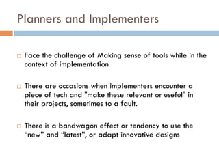 Planners and Implementers
 
¨  Face the challenge of Making sense of tools while in the
context of implementation
¨  There are occasions when implementers encounter a
piece of tech and "make these relevant or useful" in
their projects, sometimes to a fault.
¨  There is a bandwagon effect or tendency to use the
“new” and “latest”, or adapt innovative designs
 
