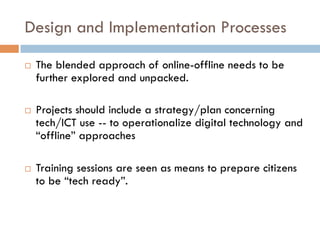 Design and Implementation Processes
¨  The blended approach of online-offline needs to be
further explored and unpacked.
¨  Projects should include a strategy/plan concerning
tech/ICT use -- to operationalize digital technology and
“offline” approaches
¨  Training sessions are seen as means to prepare citizens
to be “tech ready”.
 