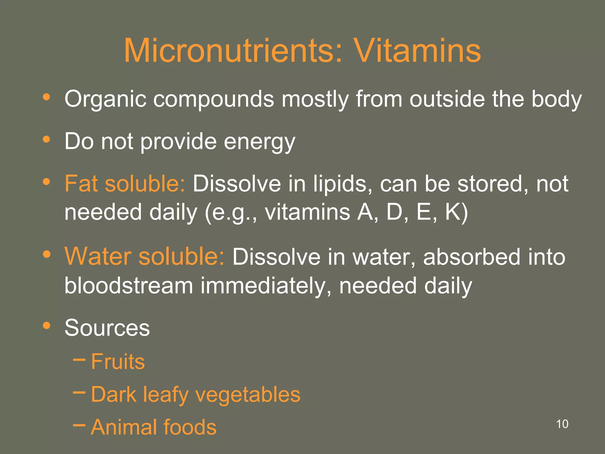 10
Micronutrients: Vitamins
• Organic compounds mostly from outside the body
• Do not provide energy
• Fat soluble: Dissolve in lipids, can be stored, not
needed daily (e.g., vitamins A, D, E, K)
• Water soluble: Dissolve in water, absorbed into
bloodstream immediately, needed daily
• Sources
−Fruits
−Dark leafy vegetables
−Animal foods
 