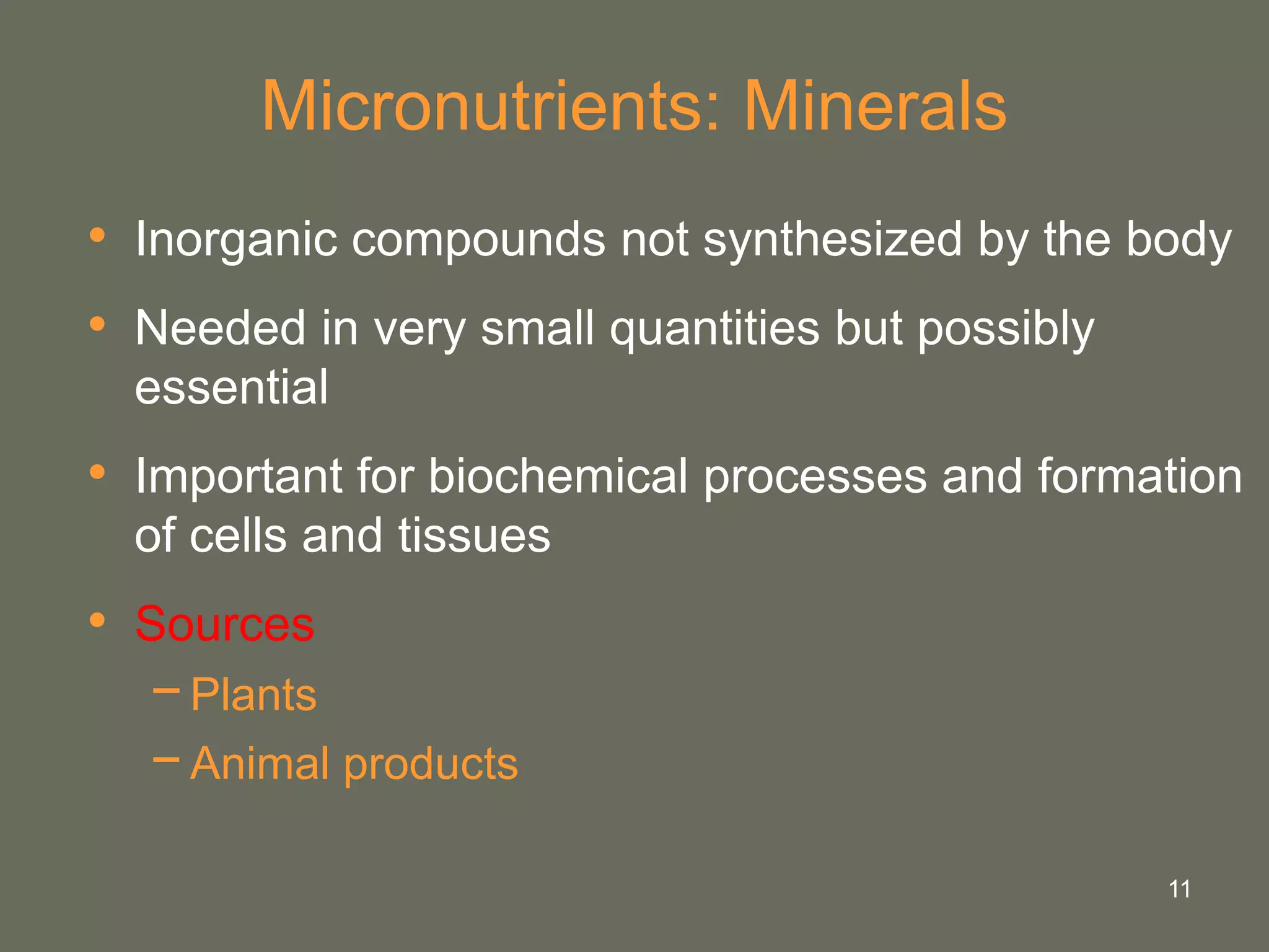 11
Micronutrients: Minerals
• Inorganic compounds not synthesized by the body
• Needed in very small quantities but possibly
essential
• Important for biochemical processes and formation
of cells and tissues
• Sources
−Plants
−Animal products
 