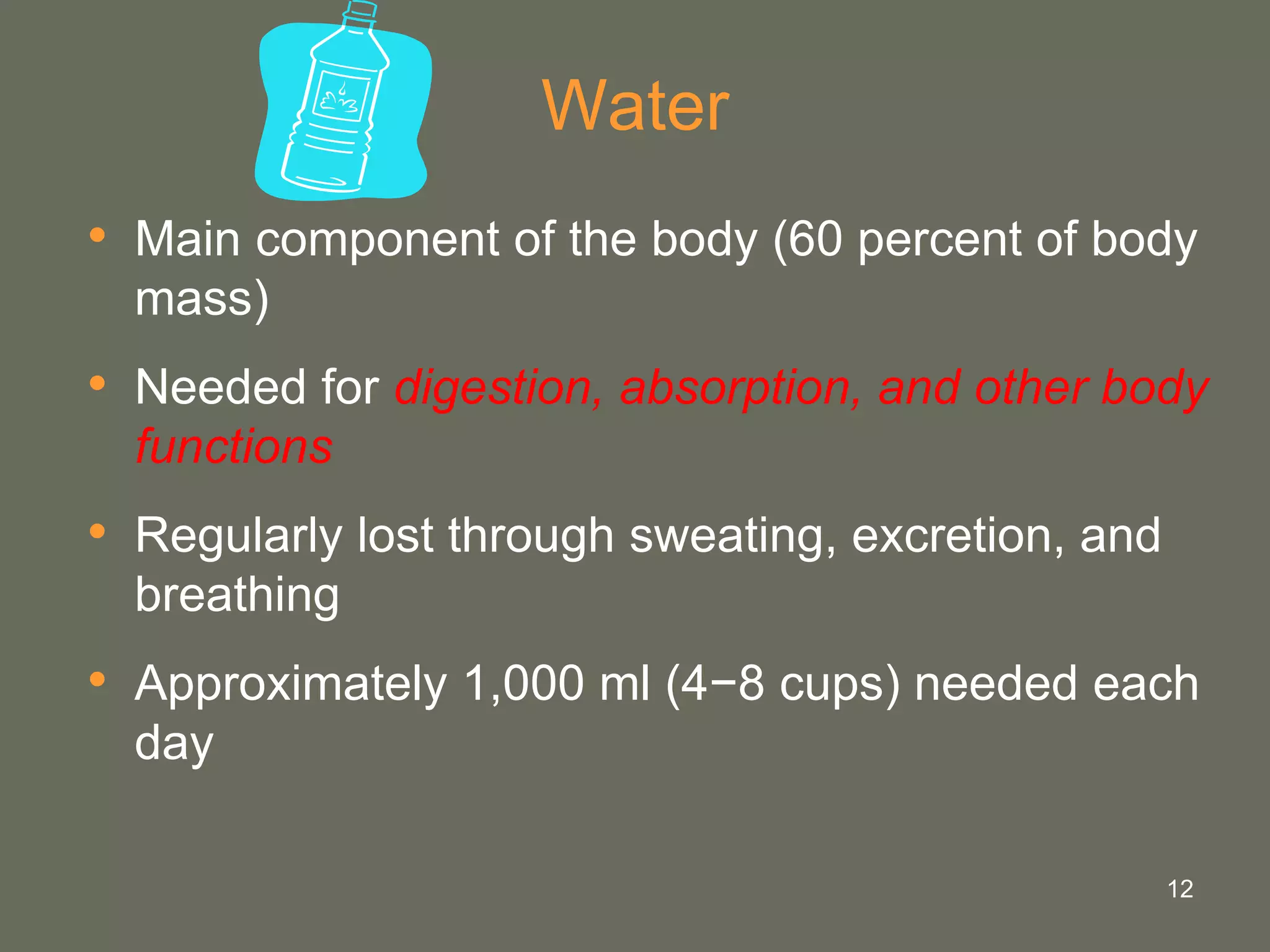 12
Water
• Main component of the body (60 percent of body
mass)
• Needed for digestion, absorption, and other body
functions
• Regularly lost through sweating, excretion, and
breathing
• Approximately 1,000 ml (4−8 cups) needed each
day
 