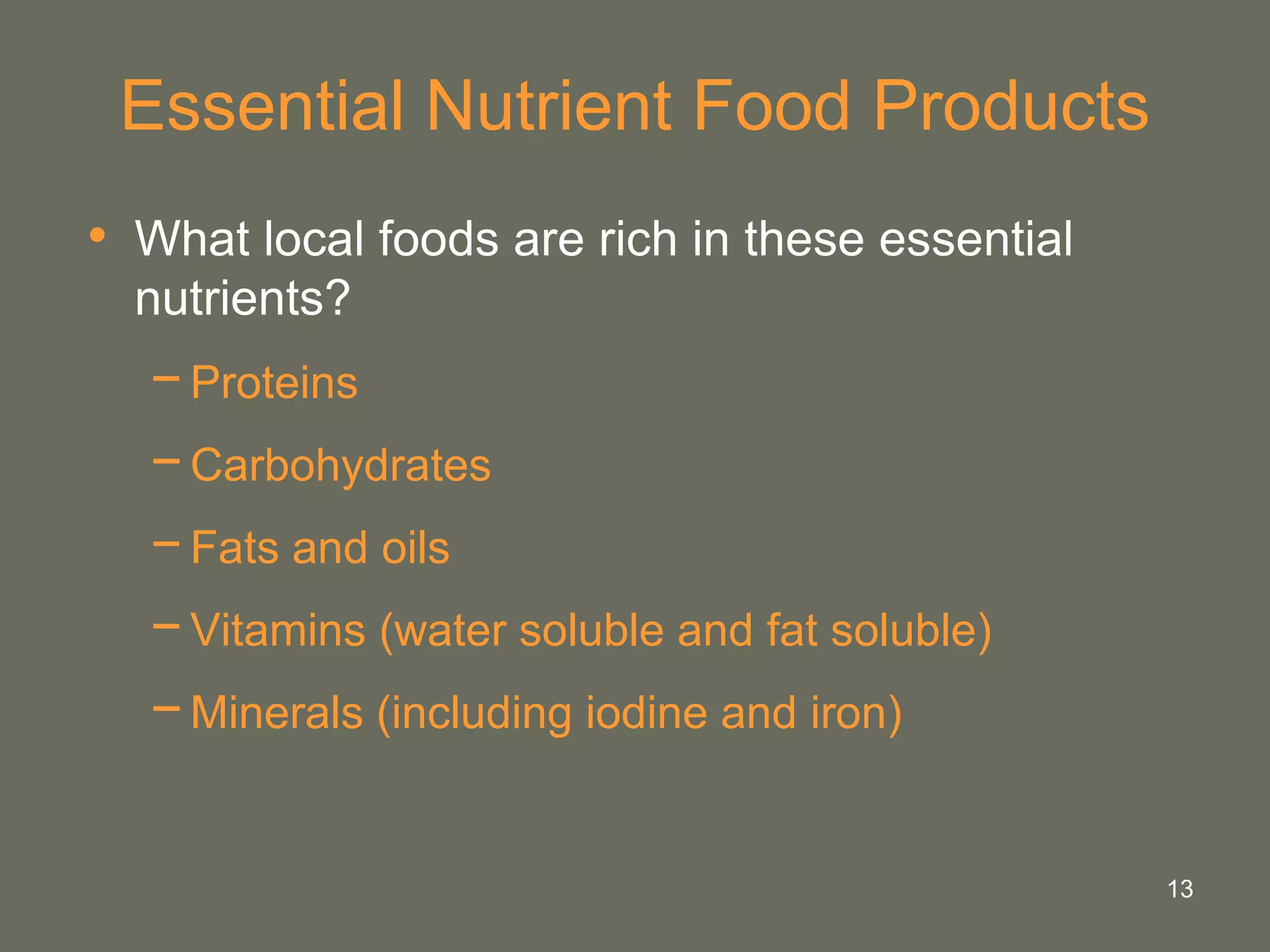 13
Essential Nutrient Food Products
• What local foods are rich in these essential
nutrients?
−Proteins
−Carbohydrates
−Fats and oils
−Vitamins (water soluble and fat soluble)
−Minerals (including iodine and iron)
 