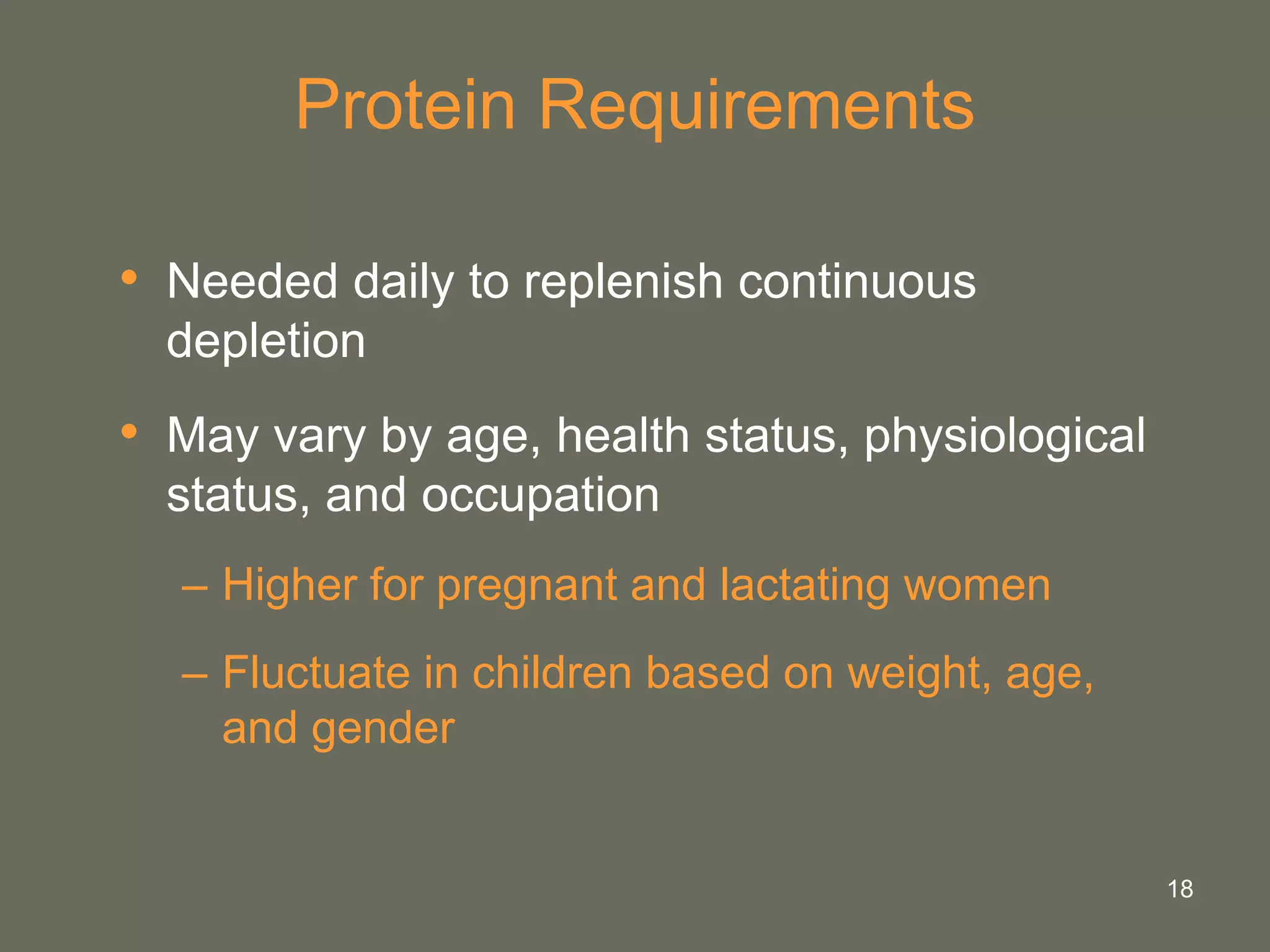 18
Protein Requirements
• Needed daily to replenish continuous
depletion
• May vary by age, health status, physiological
status, and occupation
– Higher for pregnant and lactating women
– Fluctuate in children based on weight, age,
and gender
 