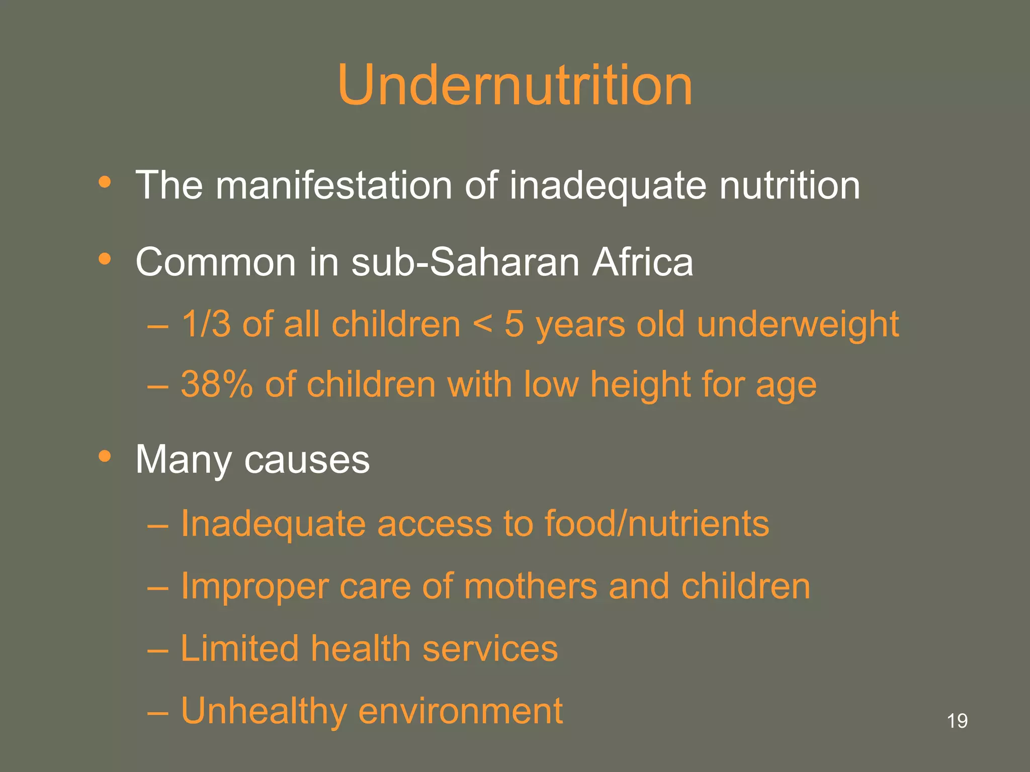 19
Undernutrition
• The manifestation of inadequate nutrition
• Common in sub-Saharan Africa
– 1/3 of all children < 5 years old underweight
– 38% of children with low height for age
• Many causes
– Inadequate access to food/nutrients
– Improper care of mothers and children
– Limited health services
– Unhealthy environment
 