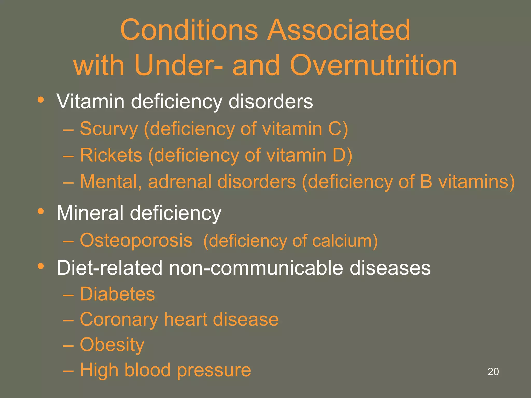 20
Conditions Associated
with Under- and Overnutrition
• Vitamin deficiency disorders
– Scurvy (deficiency of vitamin C)
– Rickets (deficiency of vitamin D)
– Mental, adrenal disorders (deficiency of B vitamins)
• Mineral deficiency
– Osteoporosis (deficiency of calcium)
• Diet-related non-communicable diseases
– Diabetes
– Coronary heart disease
– Obesity
– High blood pressure
 