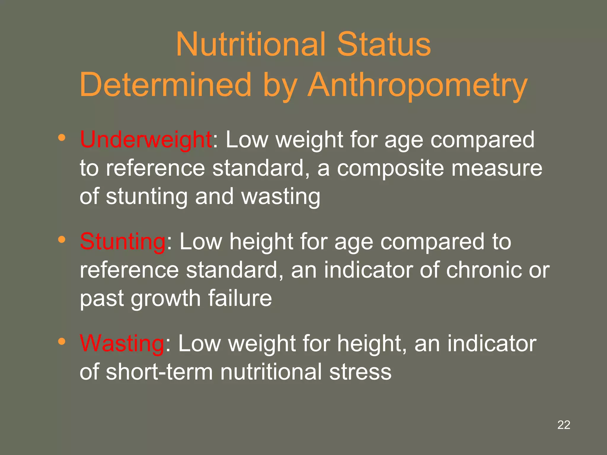 22
Nutritional Status
Determined by Anthropometry
• Underweight: Low weight for age compared
to reference standard, a composite measure
of stunting and wasting
• Stunting: Low height for age compared to
reference standard, an indicator of chronic or
past growth failure
• Wasting: Low weight for height, an indicator
of short-term nutritional stress
 