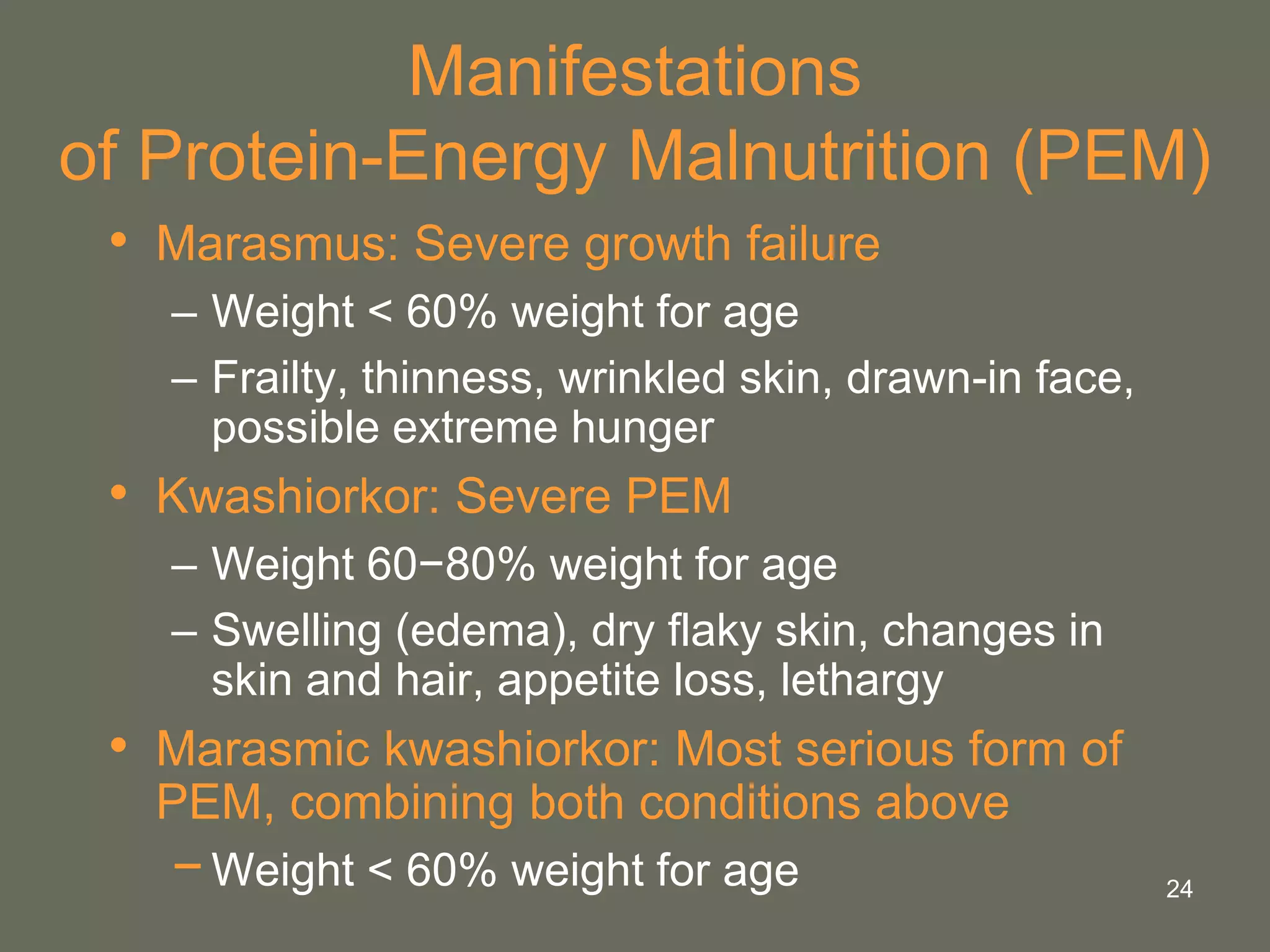 24
Manifestations
of Protein-Energy Malnutrition (PEM)
• Marasmus: Severe growth failure
– Weight < 60% weight for age
– Frailty, thinness, wrinkled skin, drawn-in face,
possible extreme hunger
• Kwashiorkor: Severe PEM
– Weight 60−80% weight for age
– Swelling (edema), dry flaky skin, changes in
skin and hair, appetite loss, lethargy
• Marasmic kwashiorkor: Most serious form of
PEM, combining both conditions above
−Weight < 60% weight for age
 