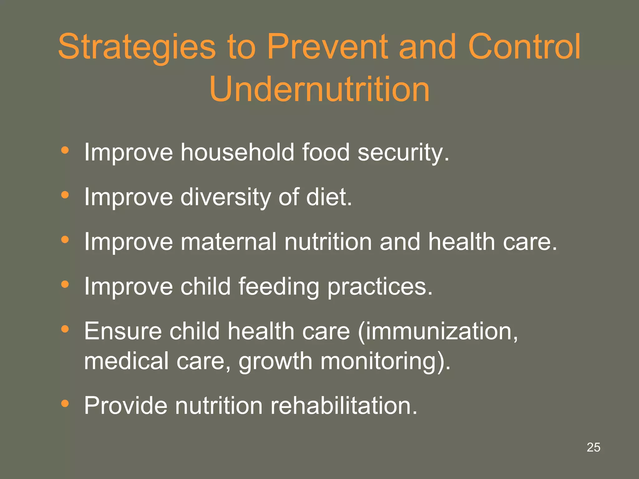 25
Strategies to Prevent and Control
Undernutrition
• Improve household food security.
• Improve diversity of diet.
• Improve maternal nutrition and health care.
• Improve child feeding practices.
• Ensure child health care (immunization,
medical care, growth monitoring).
• Provide nutrition rehabilitation.
 