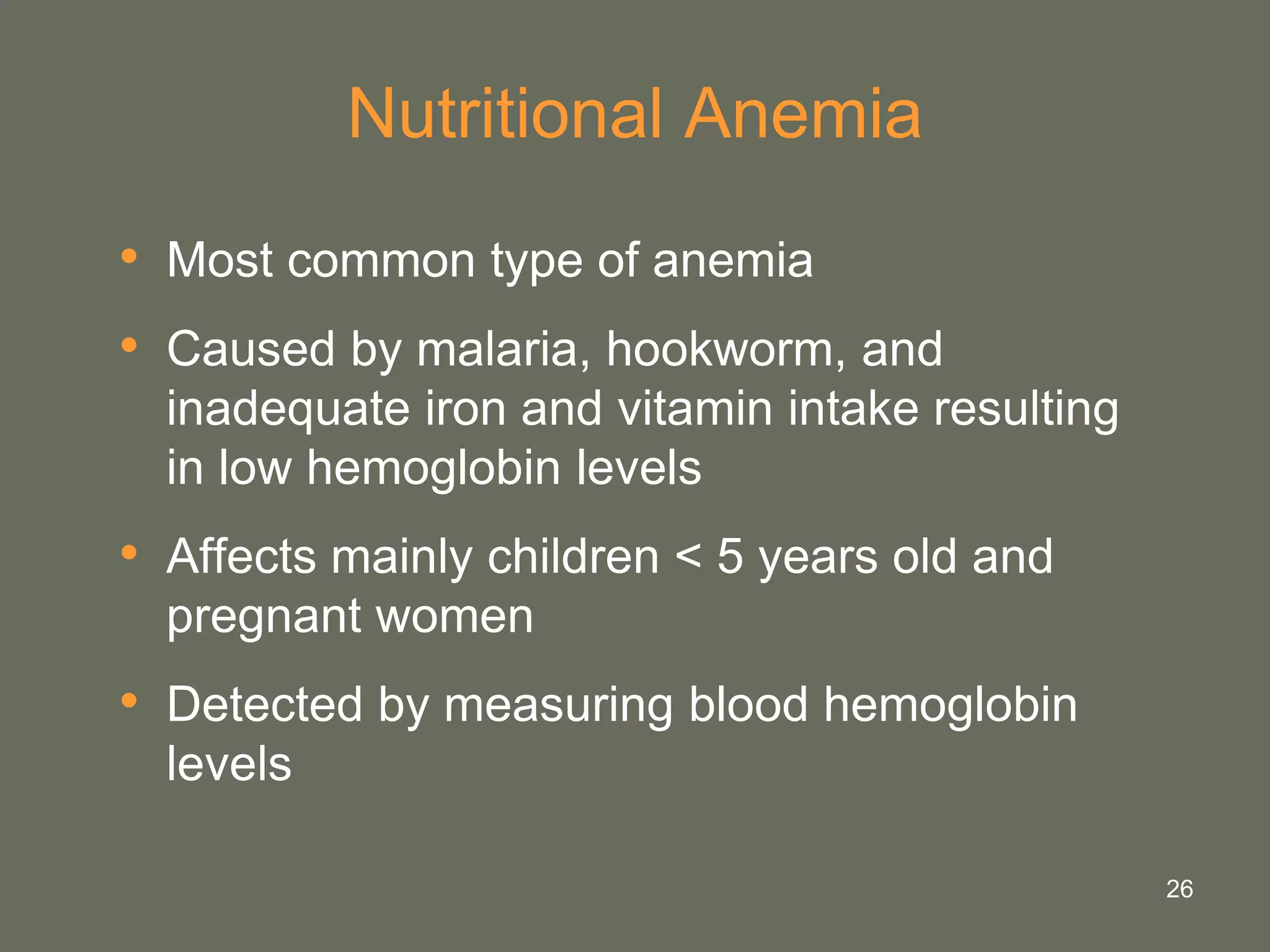 26
Nutritional Anemia
• Most common type of anemia
• Caused by malaria, hookworm, and
inadequate iron and vitamin intake resulting
in low hemoglobin levels
• Affects mainly children < 5 years old and
pregnant women
• Detected by measuring blood hemoglobin
levels
 