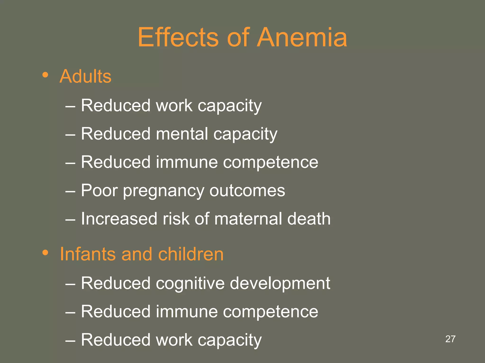 27
Effects of Anemia
• Adults
– Reduced work capacity
– Reduced mental capacity
– Reduced immune competence
– Poor pregnancy outcomes
– Increased risk of maternal death
• Infants and children
– Reduced cognitive development
– Reduced immune competence
– Reduced work capacity
 