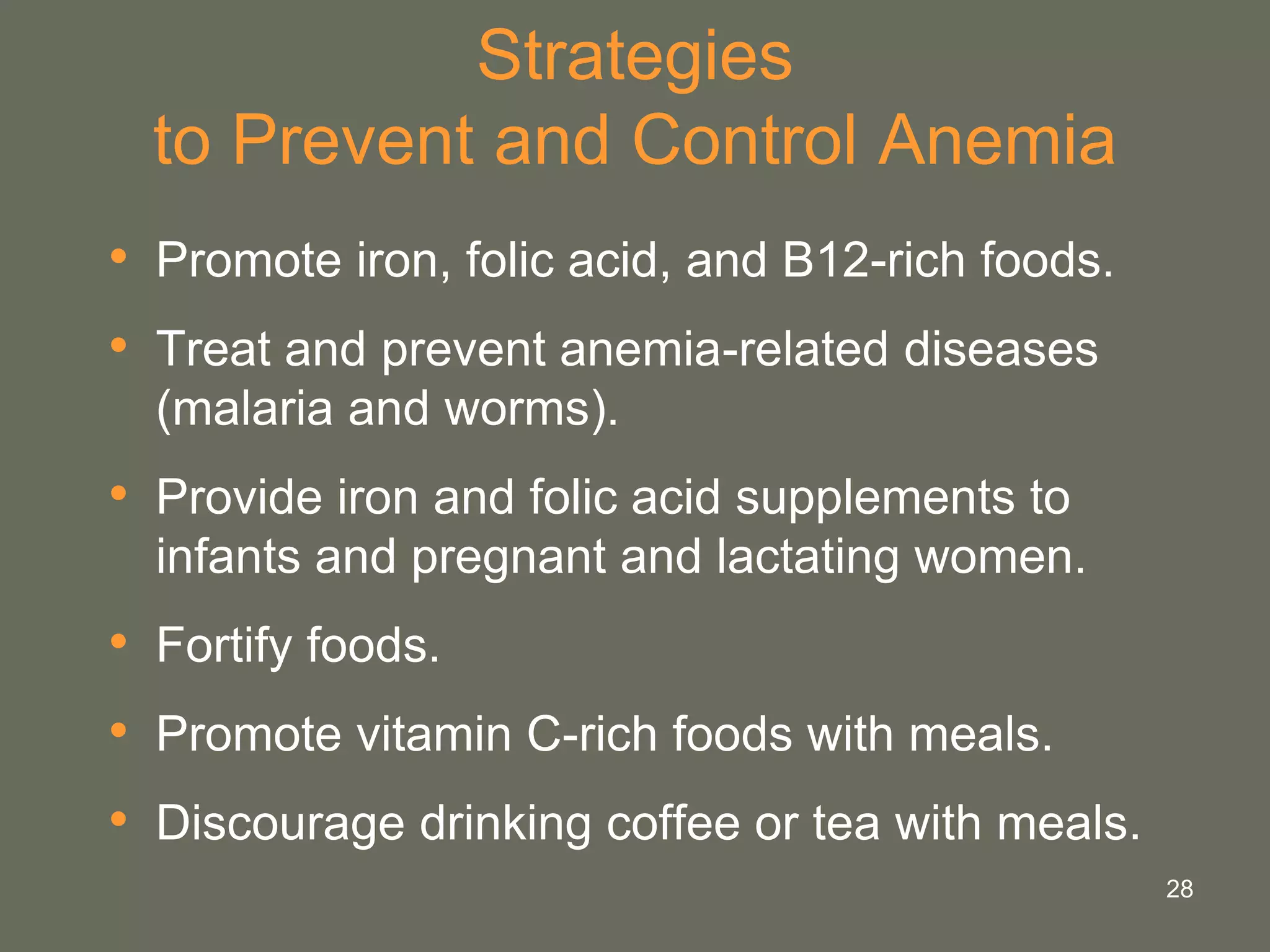 28
Strategies
to Prevent and Control Anemia
• Promote iron, folic acid, and B12-rich foods.
• Treat and prevent anemia-related diseases
(malaria and worms).
• Provide iron and folic acid supplements to
infants and pregnant and lactating women.
• Fortify foods.
• Promote vitamin C-rich foods with meals.
• Discourage drinking coffee or tea with meals.
 