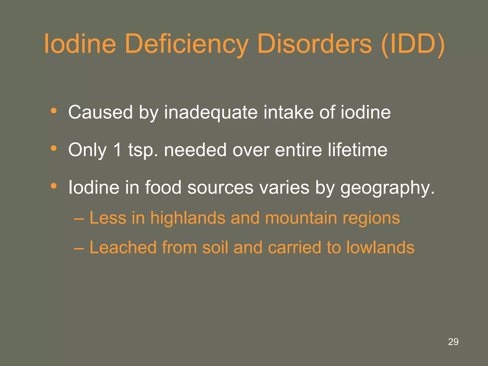 29
Iodine Deficiency Disorders (IDD)
• Caused by inadequate intake of iodine
• Only 1 tsp. needed over entire lifetime
• Iodine in food sources varies by geography.
– Less in highlands and mountain regions
– Leached from soil and carried to lowlands
 