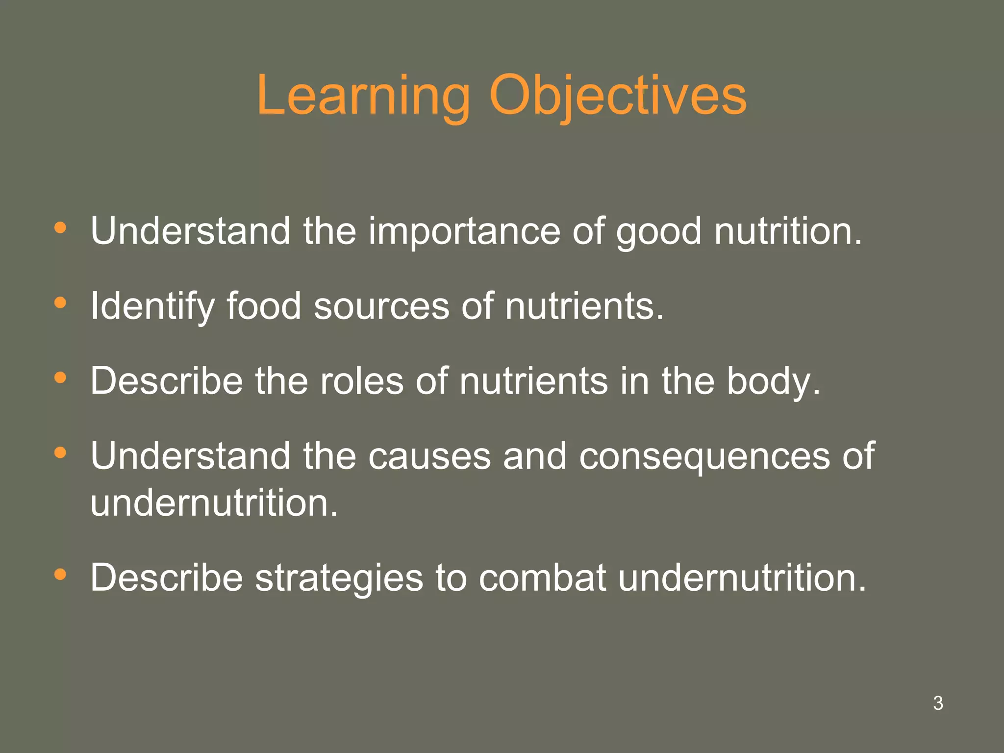 3
Learning Objectives
• Understand the importance of good nutrition.
• Identify food sources of nutrients.
• Describe the roles of nutrients in the body.
• Understand the causes and consequences of
undernutrition.
• Describe strategies to combat undernutrition.
 
