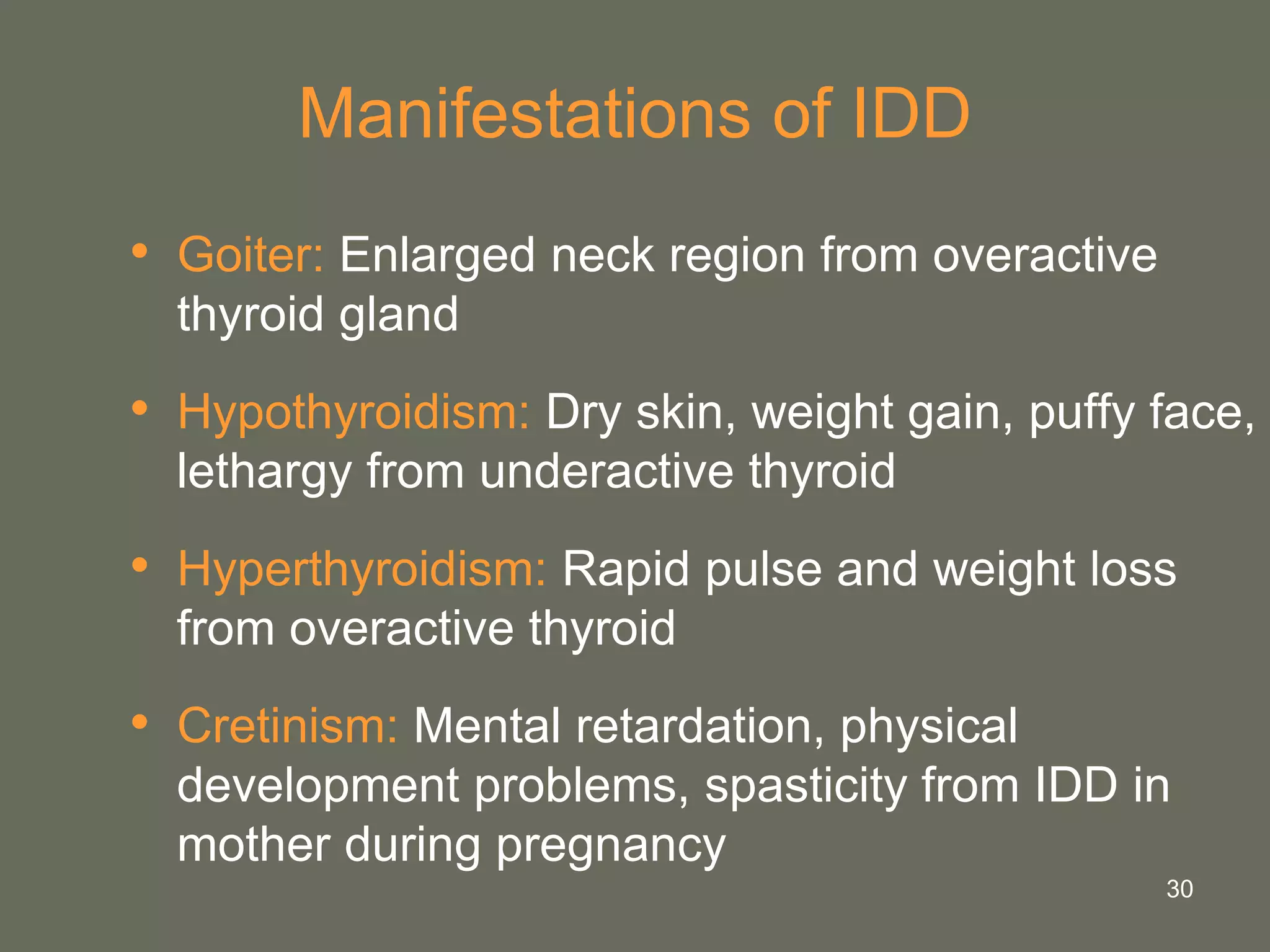 30
Manifestations of IDD
• Goiter: Enlarged neck region from overactive
thyroid gland
• Hypothyroidism: Dry skin, weight gain, puffy face,
lethargy from underactive thyroid
• Hyperthyroidism: Rapid pulse and weight loss
from overactive thyroid
• Cretinism: Mental retardation, physical
development problems, spasticity from IDD in
mother during pregnancy
 