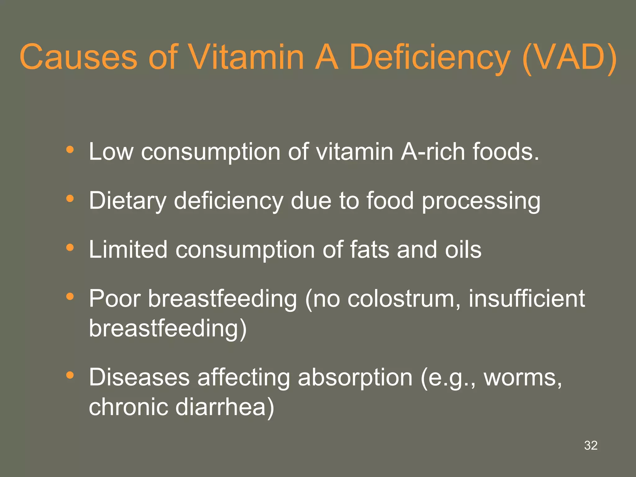 32
Causes of Vitamin A Deficiency (VAD)
• Low consumption of vitamin A-rich foods.
• Dietary deficiency due to food processing
• Limited consumption of fats and oils
• Poor breastfeeding (no colostrum, insufficient
breastfeeding)
• Diseases affecting absorption (e.g., worms,
chronic diarrhea)
 