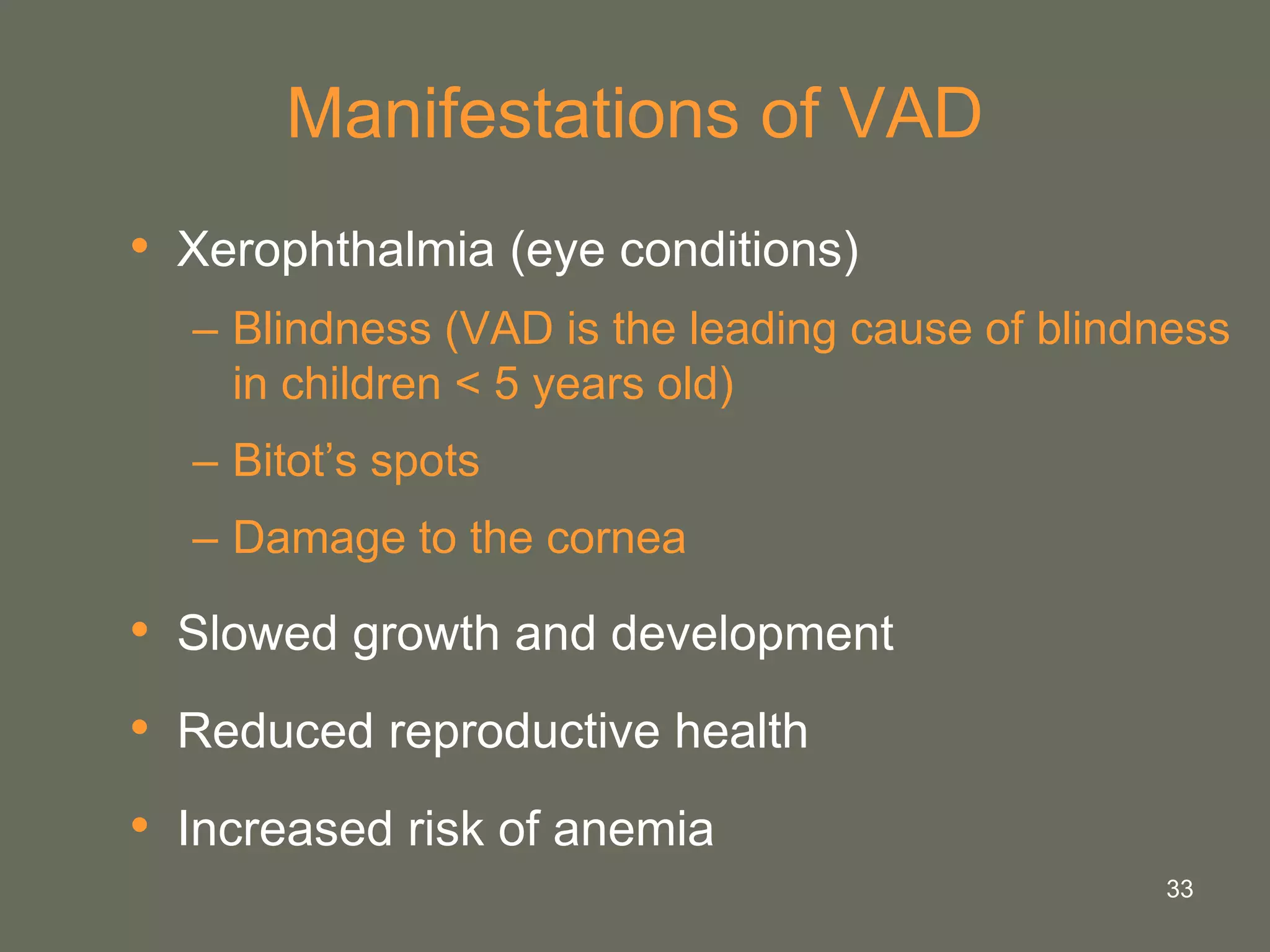 33
Manifestations of VAD
• Xerophthalmia (eye conditions)
– Blindness (VAD is the leading cause of blindness
in children < 5 years old)
– Bitot’s spots
– Damage to the cornea
• Slowed growth and development
• Reduced reproductive health
• Increased risk of anemia
 