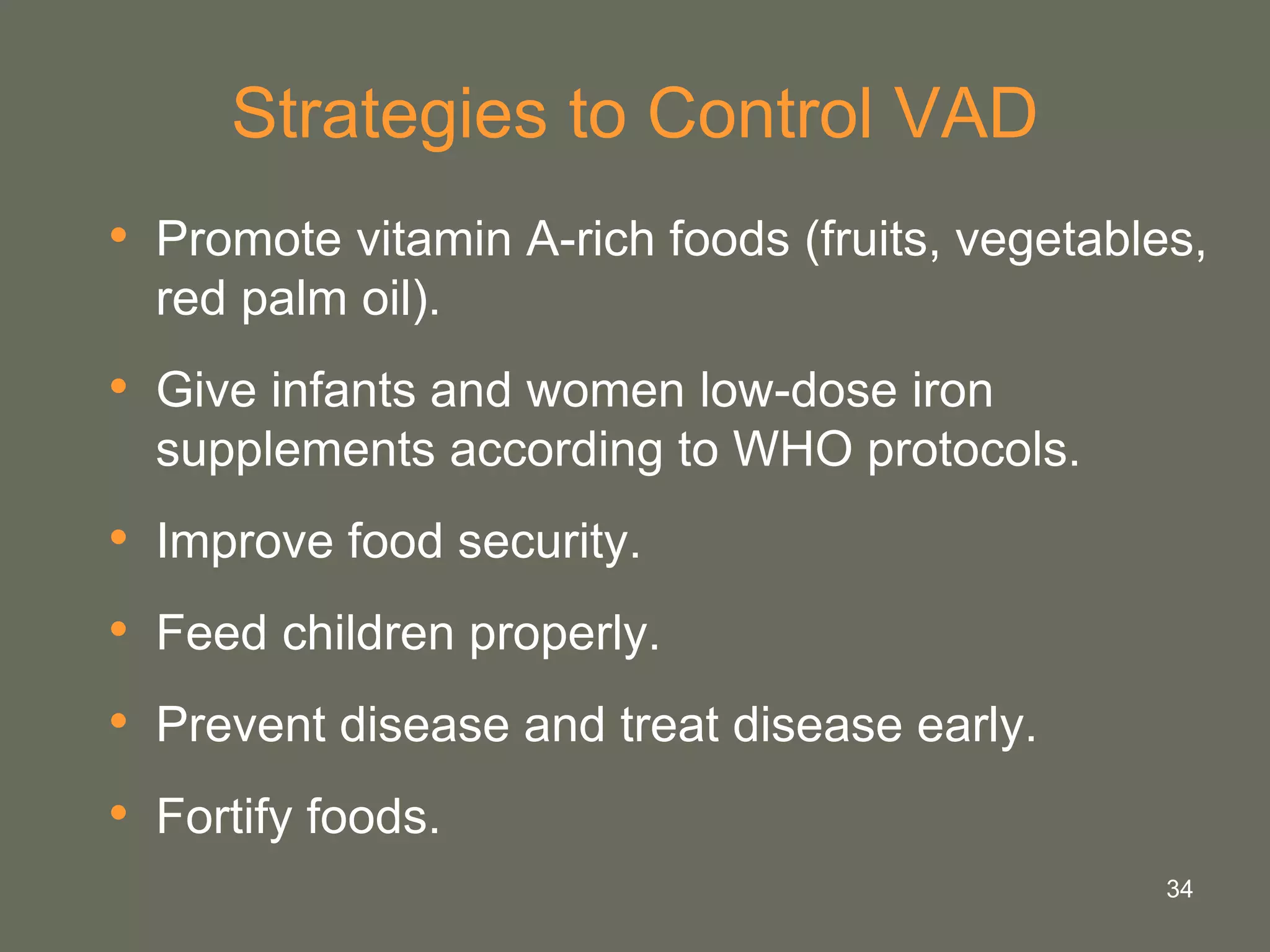 34
Strategies to Control VAD
• Promote vitamin A-rich foods (fruits, vegetables,
red palm oil).
• Give infants and women low-dose iron
supplements according to WHO protocols.
• Improve food security.
• Feed children properly.
• Prevent disease and treat disease early.
• Fortify foods.
 