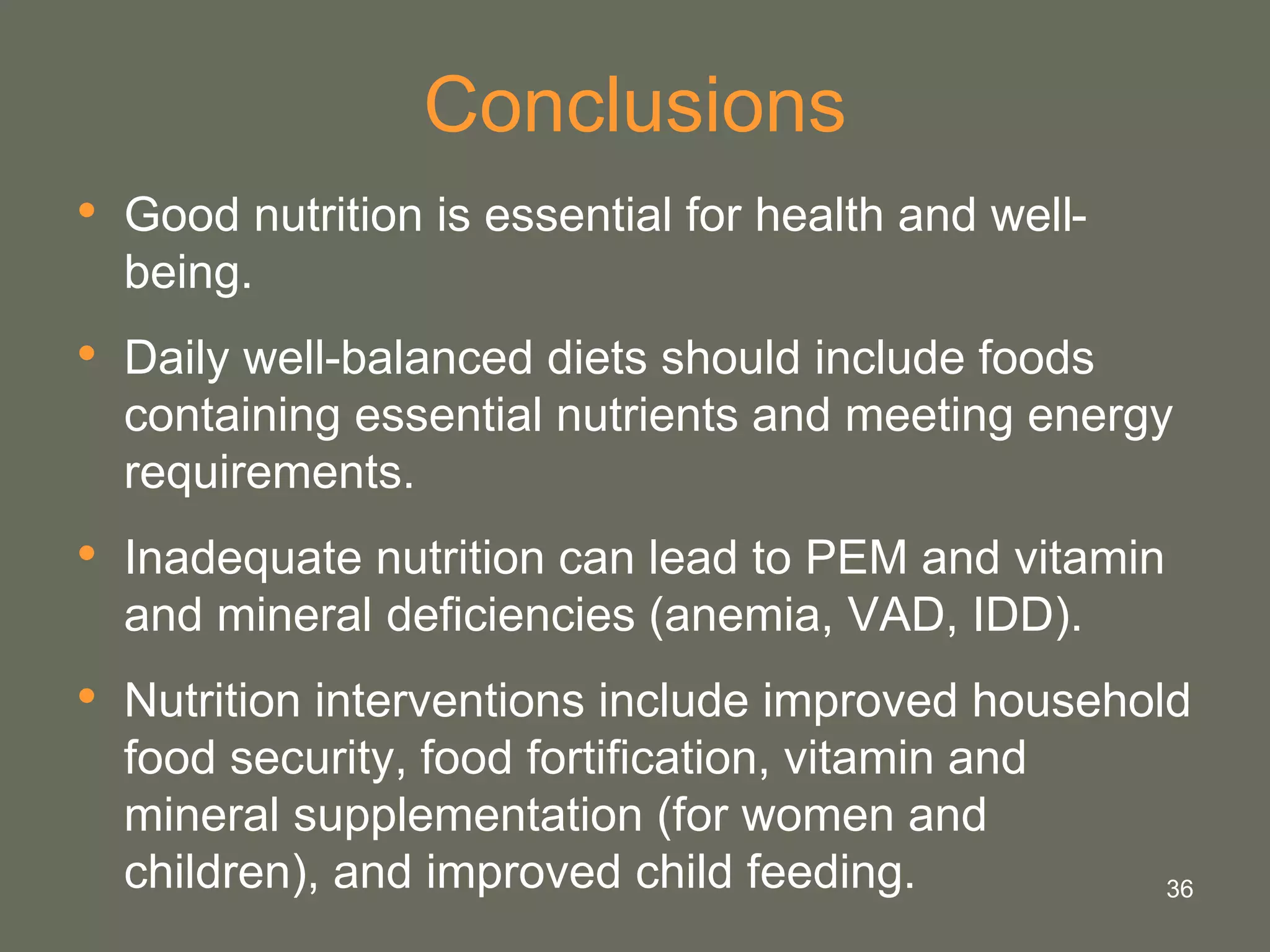 36
Conclusions
• Good nutrition is essential for health and well-
being.
• Daily well-balanced diets should include foods
containing essential nutrients and meeting energy
requirements.
• Inadequate nutrition can lead to PEM and vitamin
and mineral deficiencies (anemia, VAD, IDD).
• Nutrition interventions include improved household
food security, food fortification, vitamin and
mineral supplementation (for women and
children), and improved child feeding.
 