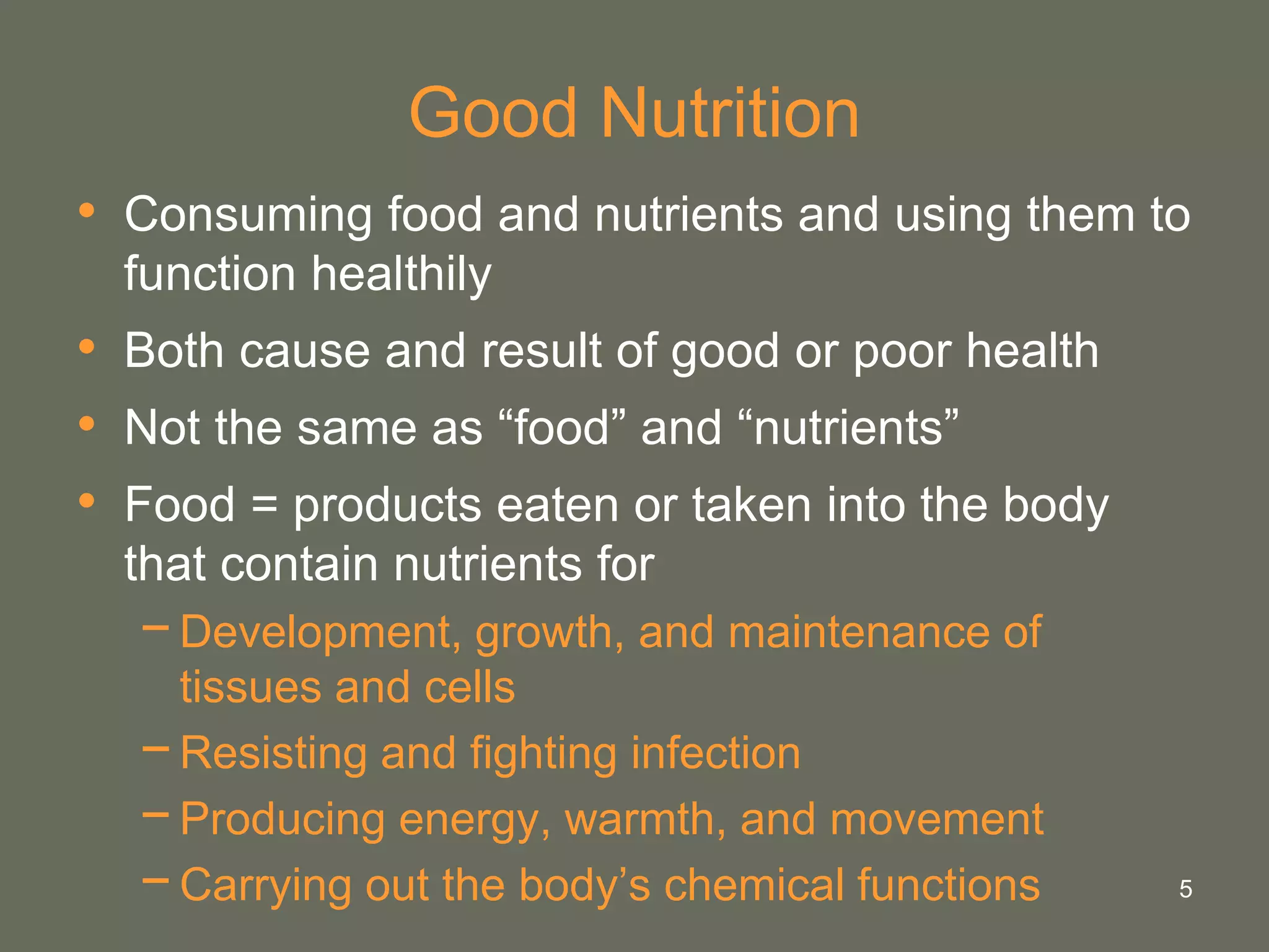 5
Good Nutrition
• Consuming food and nutrients and using them to
function healthily
• Both cause and result of good or poor health
• Not the same as “food” and “nutrients”
• Food = products eaten or taken into the body
that contain nutrients for
−Development, growth, and maintenance of
tissues and cells
−Resisting and fighting infection
−Producing energy, warmth, and movement
−Carrying out the body’s chemical functions
 