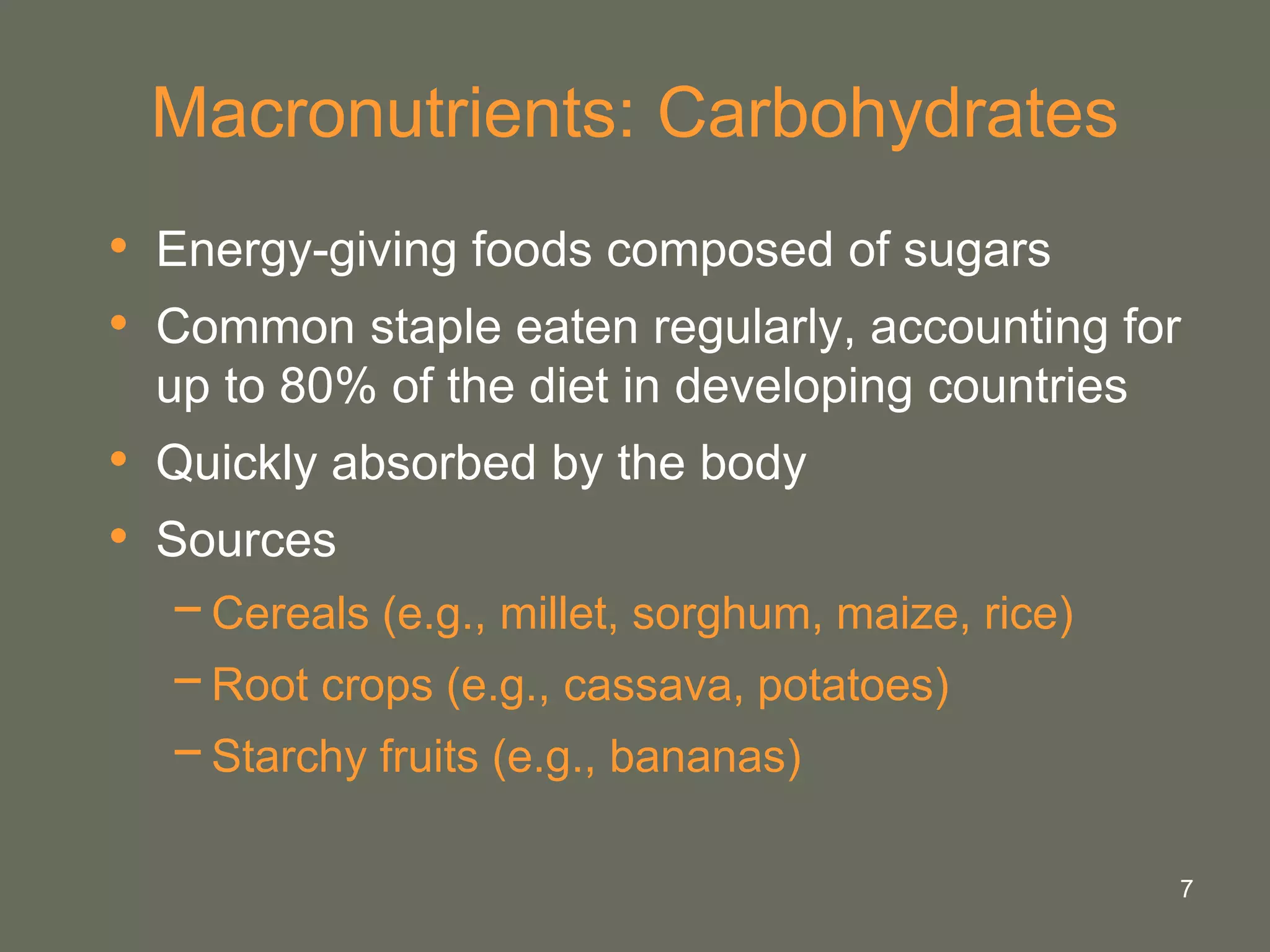7
Macronutrients: Carbohydrates
• Energy-giving foods composed of sugars
• Common staple eaten regularly, accounting for
up to 80% of the diet in developing countries
• Quickly absorbed by the body
• Sources
−Cereals (e.g., millet, sorghum, maize, rice)
−Root crops (e.g., cassava, potatoes)
−Starchy fruits (e.g., bananas)
 