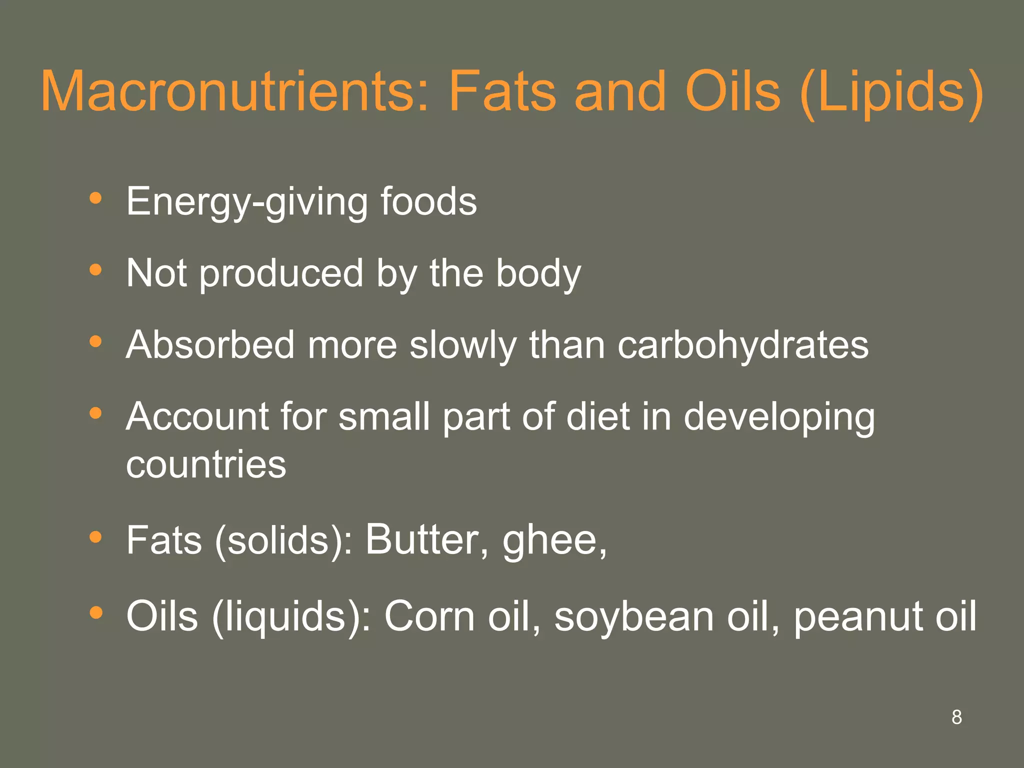 8
Macronutrients: Fats and Oils (Lipids)
• Energy-giving foods
• Not produced by the body
• Absorbed more slowly than carbohydrates
• Account for small part of diet in developing
countries
• Fats (solids): Butter, ghee,
• Oils (liquids): Corn oil, soybean oil, peanut oil
 