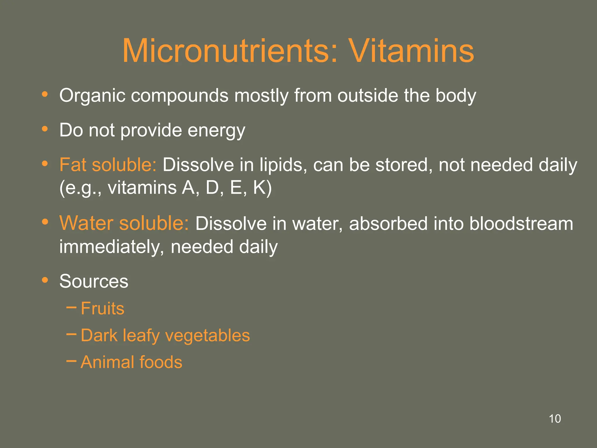 10
Micronutrients: Vitamins
• Organic compounds mostly from outside the body
• Do not provide energy
• Fat soluble: Dissolve in lipids, can be stored, not needed daily
(e.g., vitamins A, D, E, K)
• Water soluble: Dissolve in water, absorbed into bloodstream
immediately, needed daily
• Sources
−Fruits
−Dark leafy vegetables
−Animal foods
 
