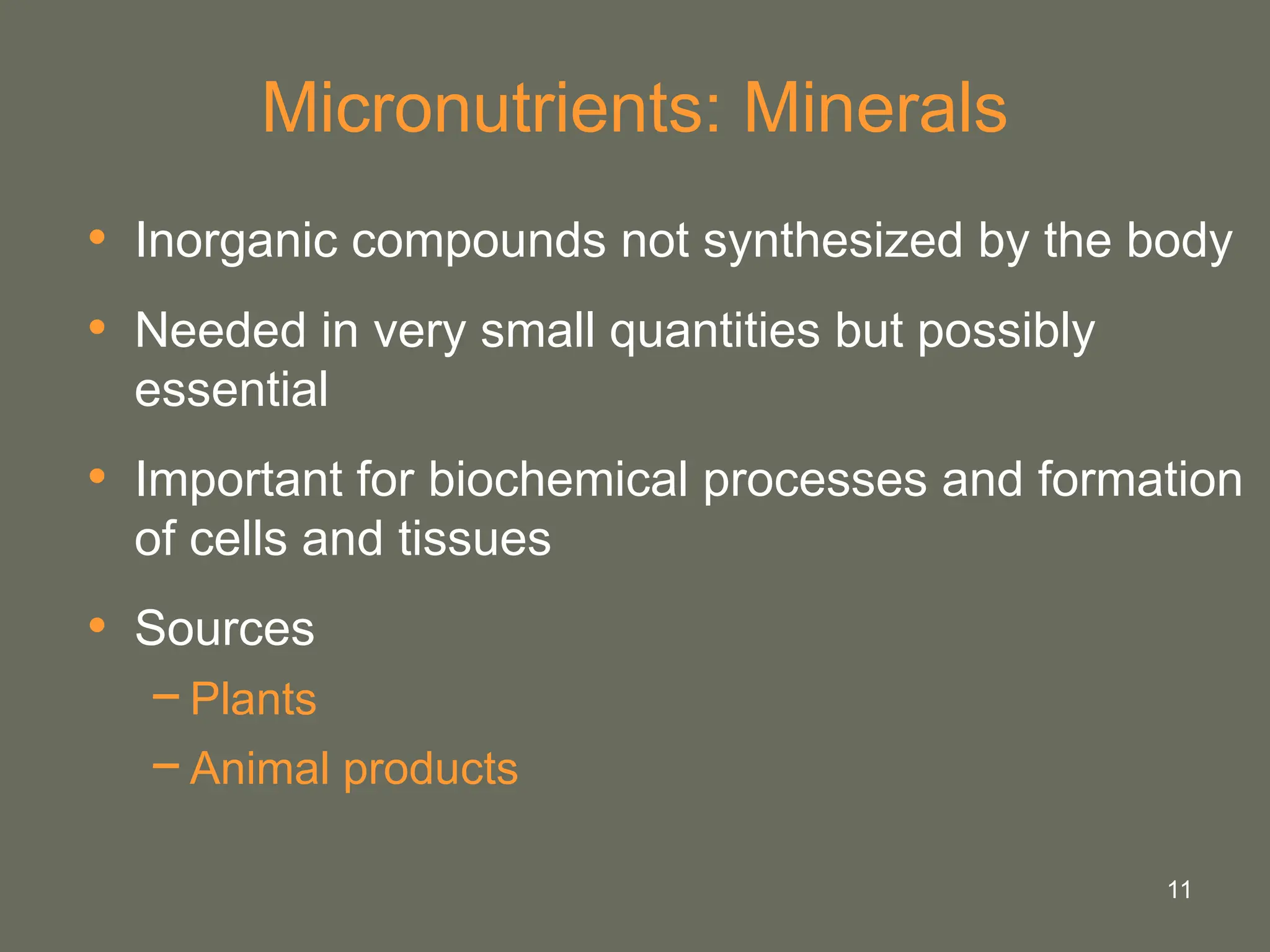 11
Micronutrients: Minerals
• Inorganic compounds not synthesized by the body
• Needed in very small quantities but possibly
essential
• Important for biochemical processes and formation
of cells and tissues
• Sources
−Plants
−Animal products
 