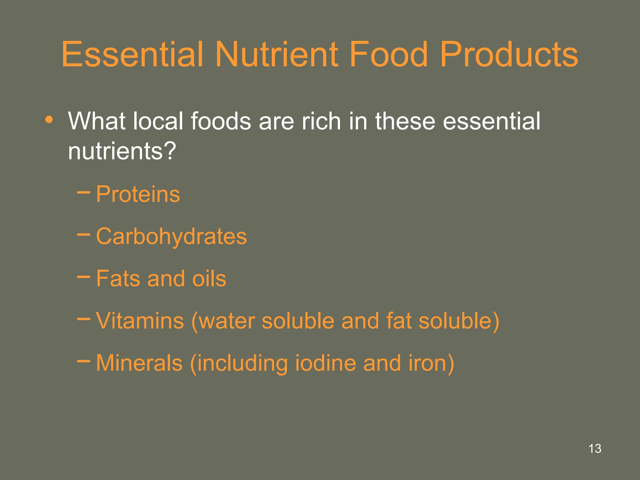 13
Essential Nutrient Food Products
• What local foods are rich in these essential
nutrients?
−Proteins
−Carbohydrates
−Fats and oils
−Vitamins (water soluble and fat soluble)
−Minerals (including iodine and iron)
 