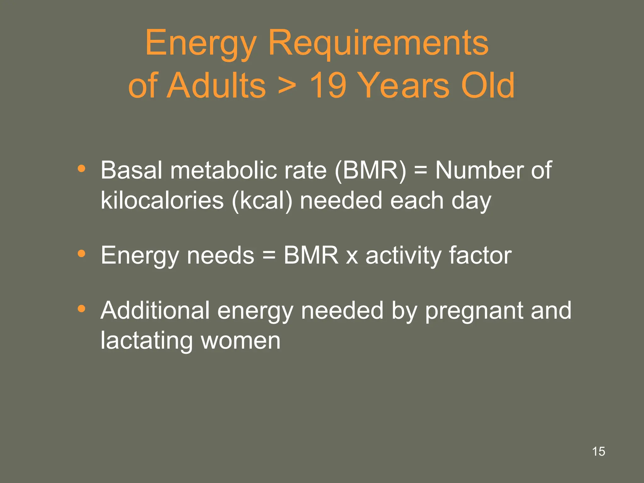 15
Energy Requirements
of Adults > 19 Years Old
• Basal metabolic rate (BMR) = Number of
kilocalories (kcal) needed each day
• Energy needs = BMR x activity factor
• Additional energy needed by pregnant and
lactating women
 