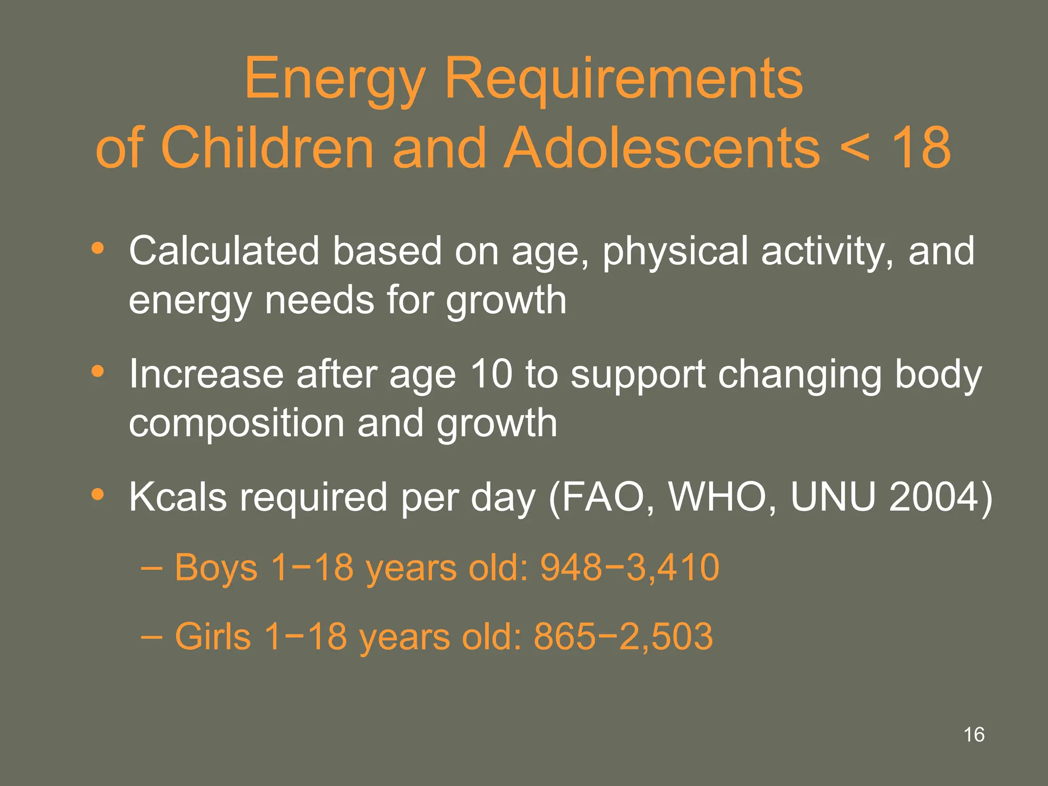16
Energy Requirements
of Children and Adolescents < 18
• Calculated based on age, physical activity, and
energy needs for growth
• Increase after age 10 to support changing body
composition and growth
• Kcals required per day (FAO, WHO, UNU 2004)
– Boys 1−18 years old: 948−3,410
– Girls 1−18 years old: 865−2,503
 