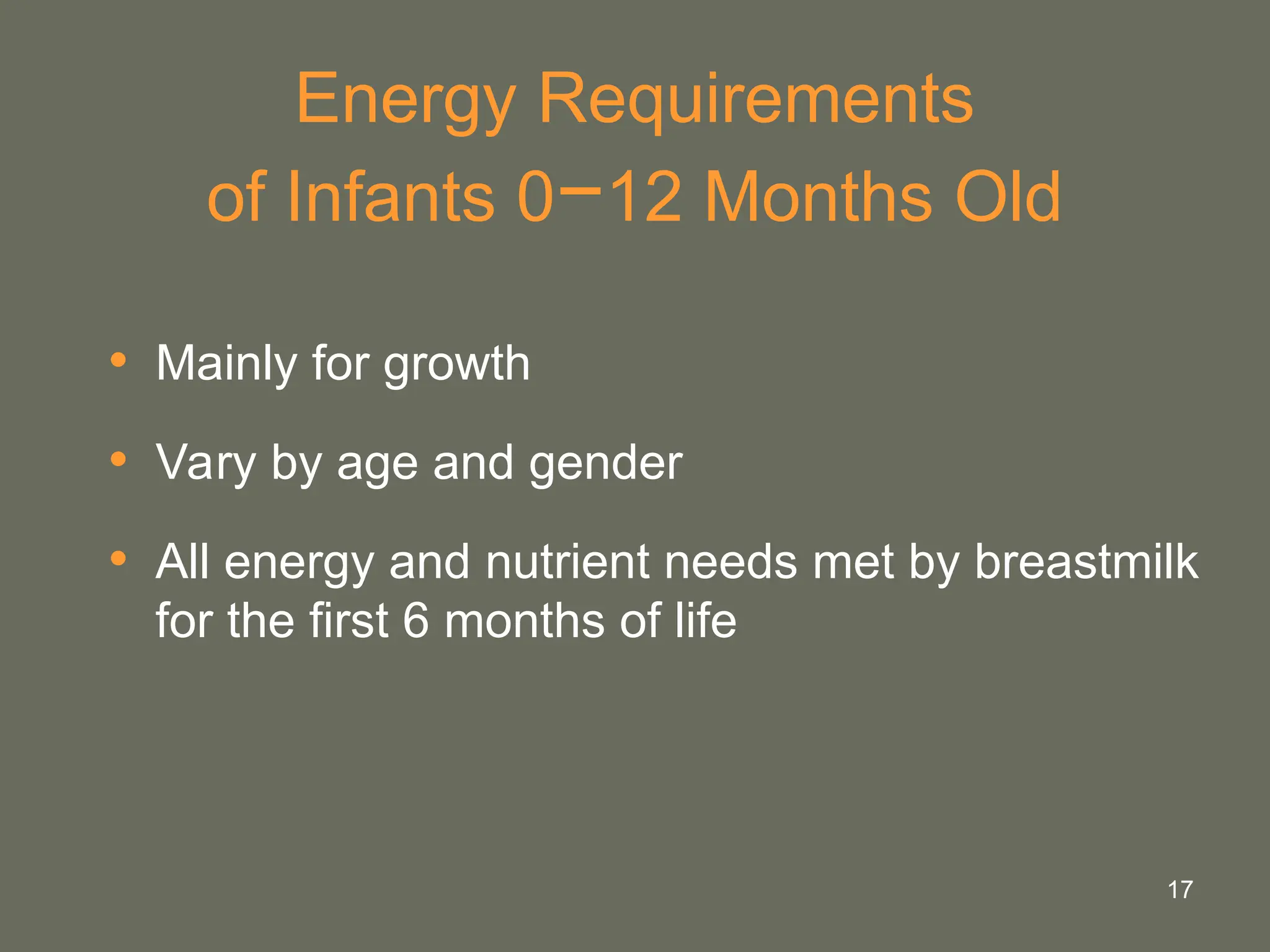 17
Energy Requirements
of Infants 0−12 Months Old
• Mainly for growth
• Vary by age and gender
• All energy and nutrient needs met by breastmilk
for the first 6 months of life
 