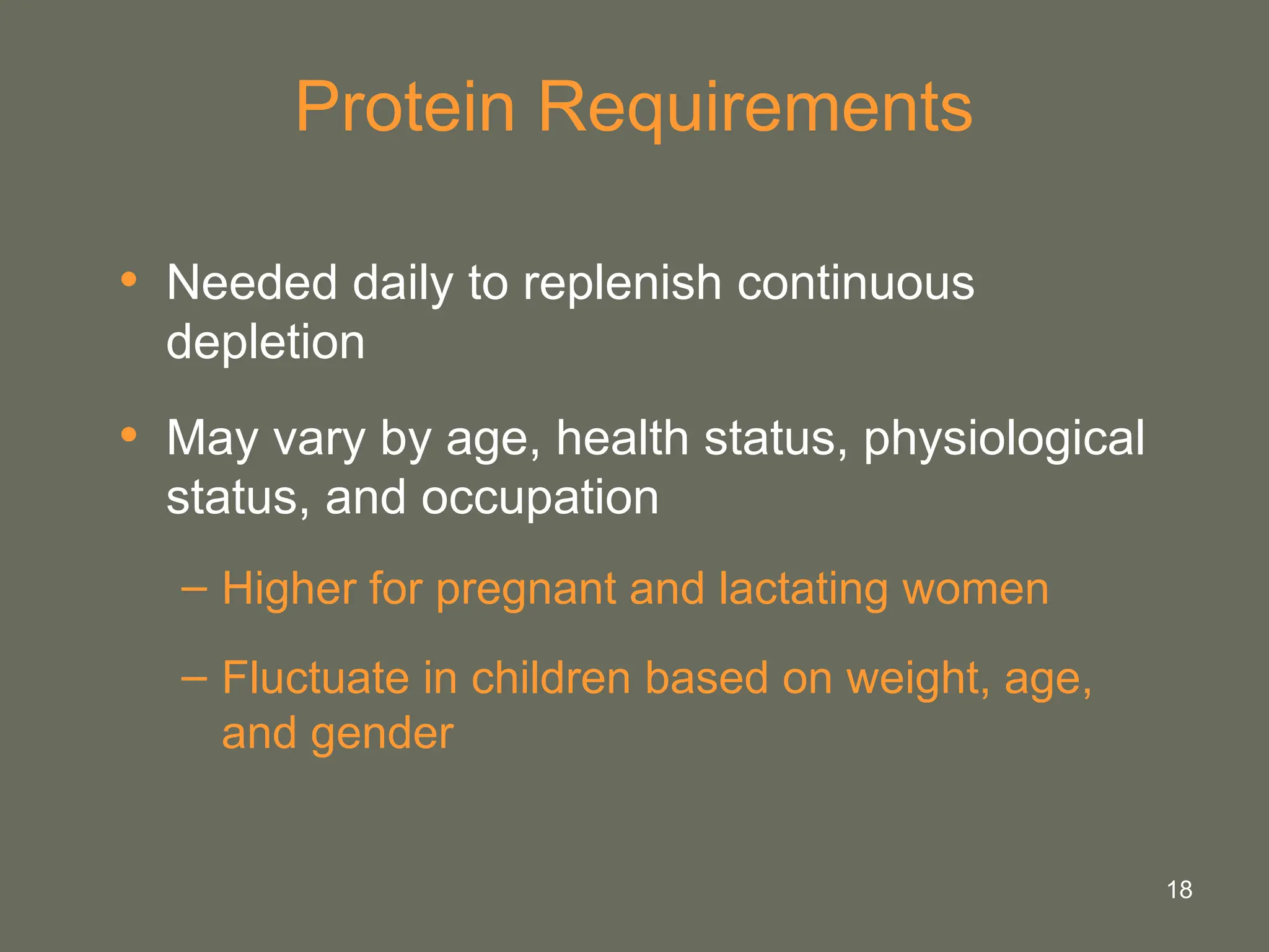 18
Protein Requirements
• Needed daily to replenish continuous
depletion
• May vary by age, health status, physiological
status, and occupation
– Higher for pregnant and lactating women
– Fluctuate in children based on weight, age,
and gender
 