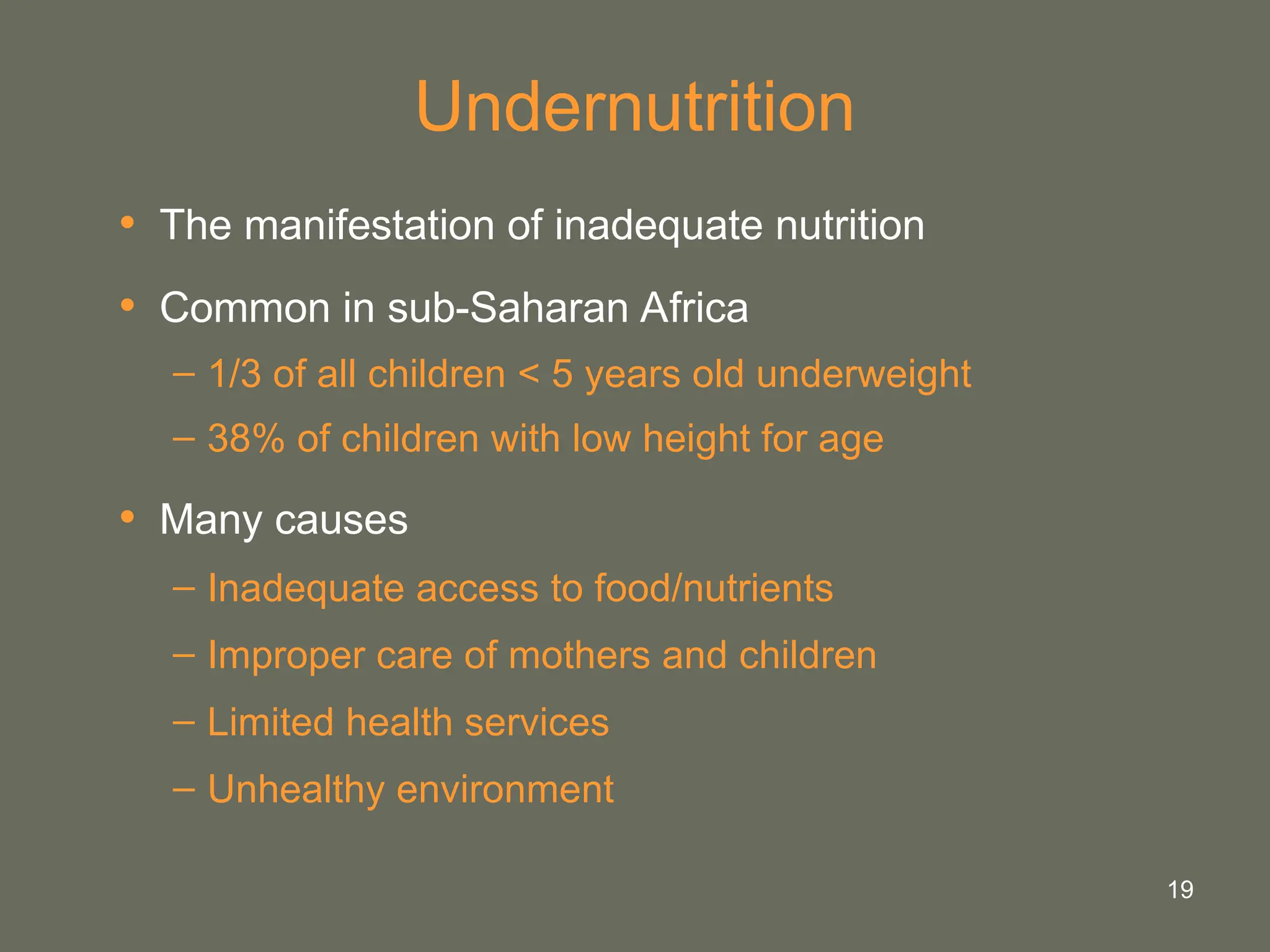 19
Undernutrition
• The manifestation of inadequate nutrition
• Common in sub-Saharan Africa
– 1/3 of all children < 5 years old underweight
– 38% of children with low height for age
• Many causes
– Inadequate access to food/nutrients
– Improper care of mothers and children
– Limited health services
– Unhealthy environment
 