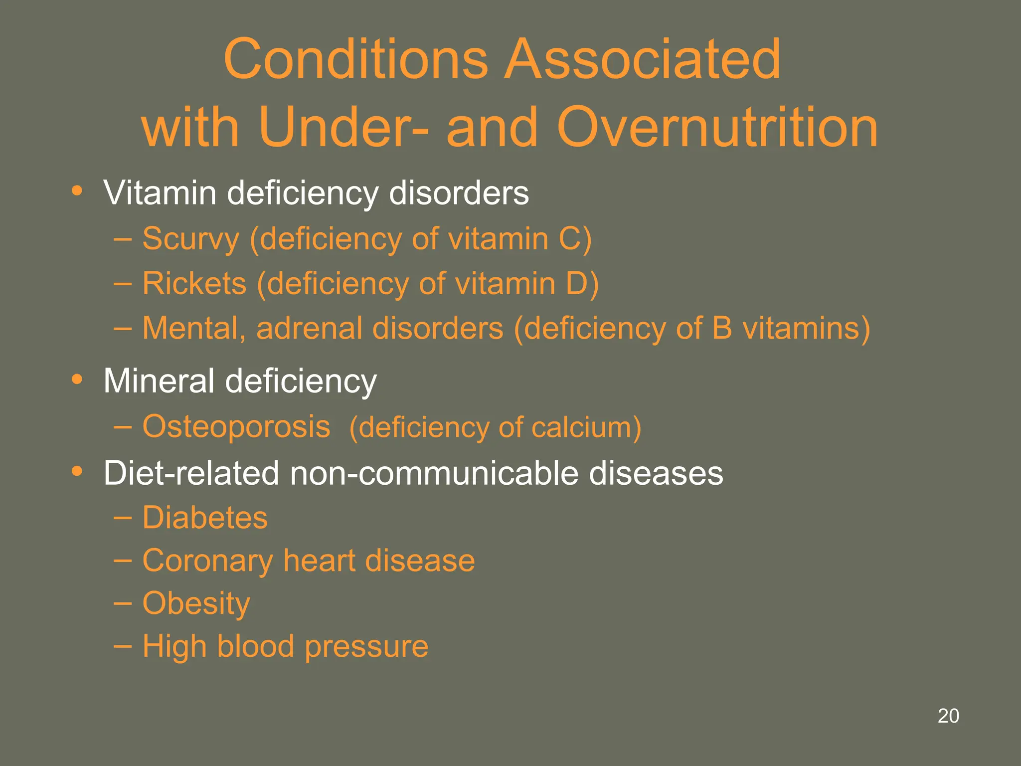 20
Conditions Associated
with Under- and Overnutrition
• Vitamin deficiency disorders
– Scurvy (deficiency of vitamin C)
– Rickets (deficiency of vitamin D)
– Mental, adrenal disorders (deficiency of B vitamins)
• Mineral deficiency
– Osteoporosis (deficiency of calcium)
• Diet-related non-communicable diseases
– Diabetes
– Coronary heart disease
– Obesity
– High blood pressure
 