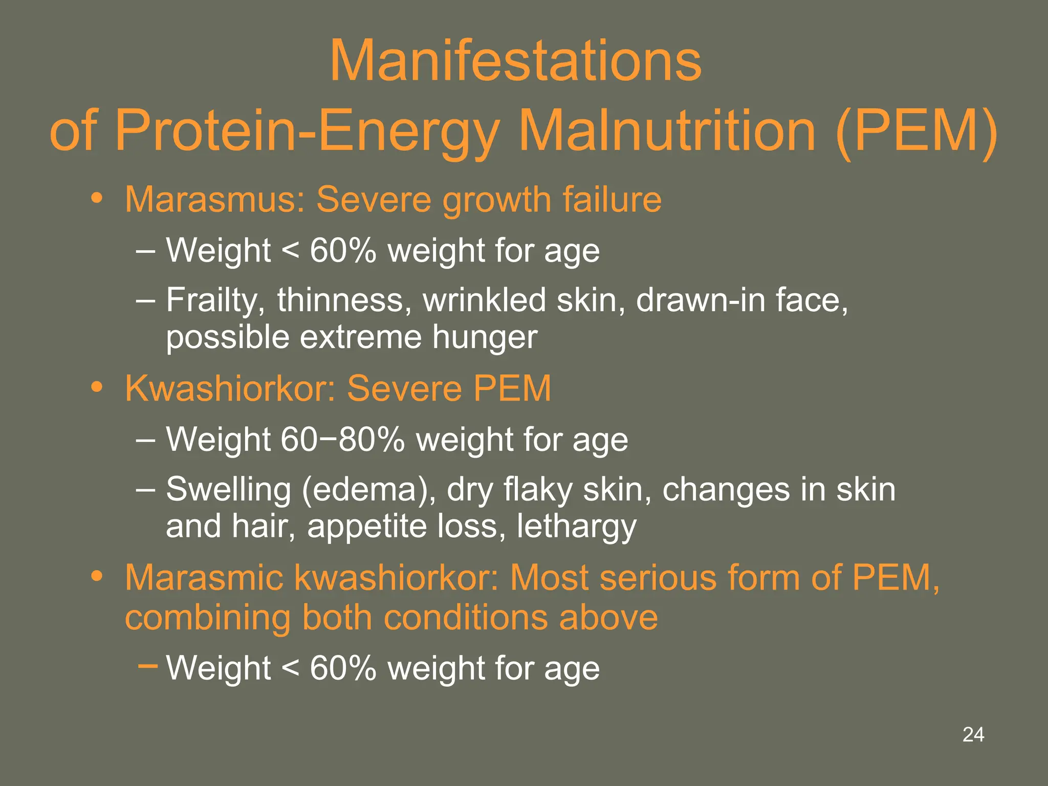 24
Manifestations
of Protein-Energy Malnutrition (PEM)
• Marasmus: Severe growth failure
– Weight < 60% weight for age
– Frailty, thinness, wrinkled skin, drawn-in face,
possible extreme hunger
• Kwashiorkor: Severe PEM
– Weight 60−80% weight for age
– Swelling (edema), dry flaky skin, changes in skin
and hair, appetite loss, lethargy
• Marasmic kwashiorkor: Most serious form of PEM,
combining both conditions above
−Weight < 60% weight for age
 