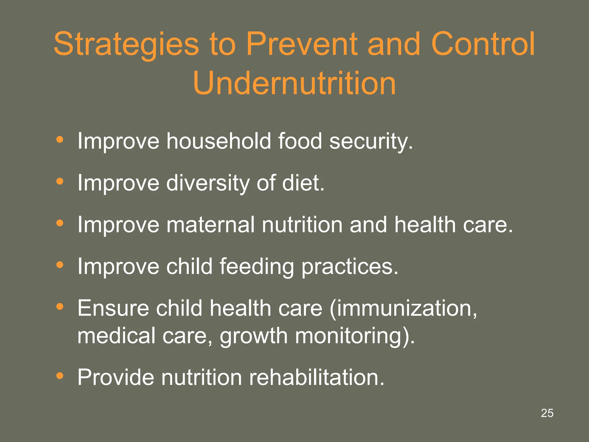 25
Strategies to Prevent and Control
Undernutrition
• Improve household food security.
• Improve diversity of diet.
• Improve maternal nutrition and health care.
• Improve child feeding practices.
• Ensure child health care (immunization,
medical care, growth monitoring).
• Provide nutrition rehabilitation.
 