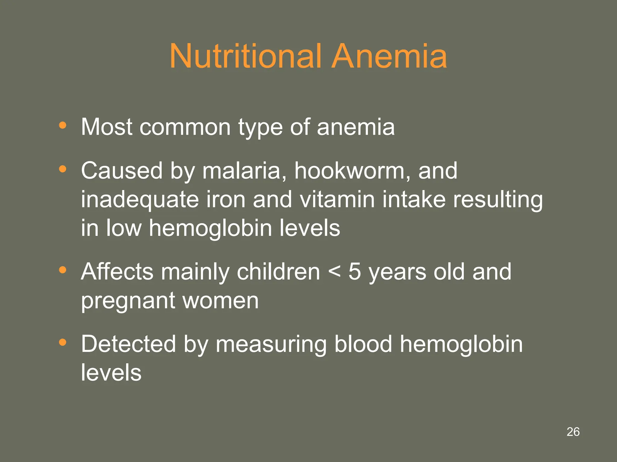 26
Nutritional Anemia
• Most common type of anemia
• Caused by malaria, hookworm, and
inadequate iron and vitamin intake resulting
in low hemoglobin levels
• Affects mainly children < 5 years old and
pregnant women
• Detected by measuring blood hemoglobin
levels
 