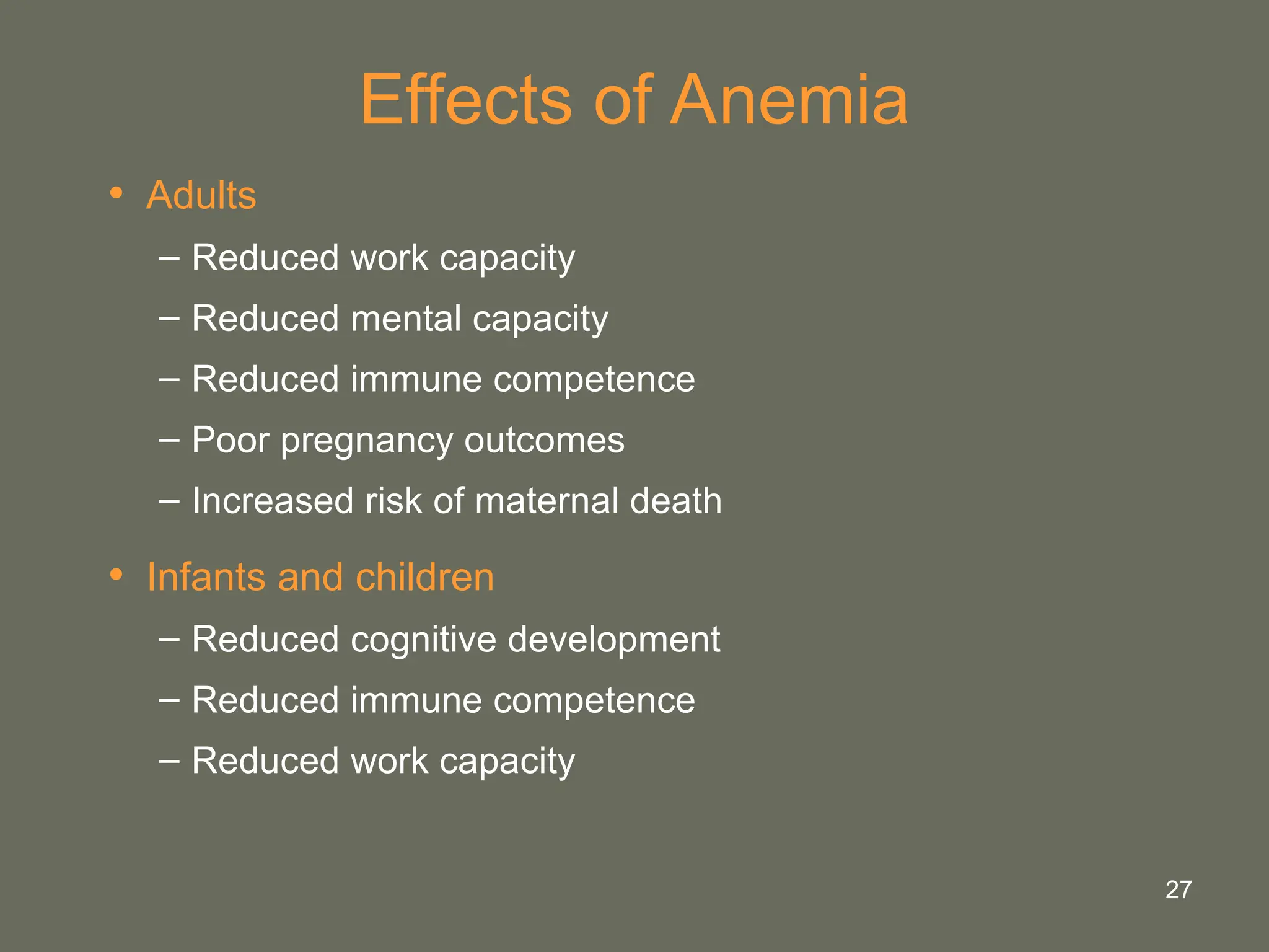 27
Effects of Anemia
• Adults
– Reduced work capacity
– Reduced mental capacity
– Reduced immune competence
– Poor pregnancy outcomes
– Increased risk of maternal death
• Infants and children
– Reduced cognitive development
– Reduced immune competence
– Reduced work capacity
 