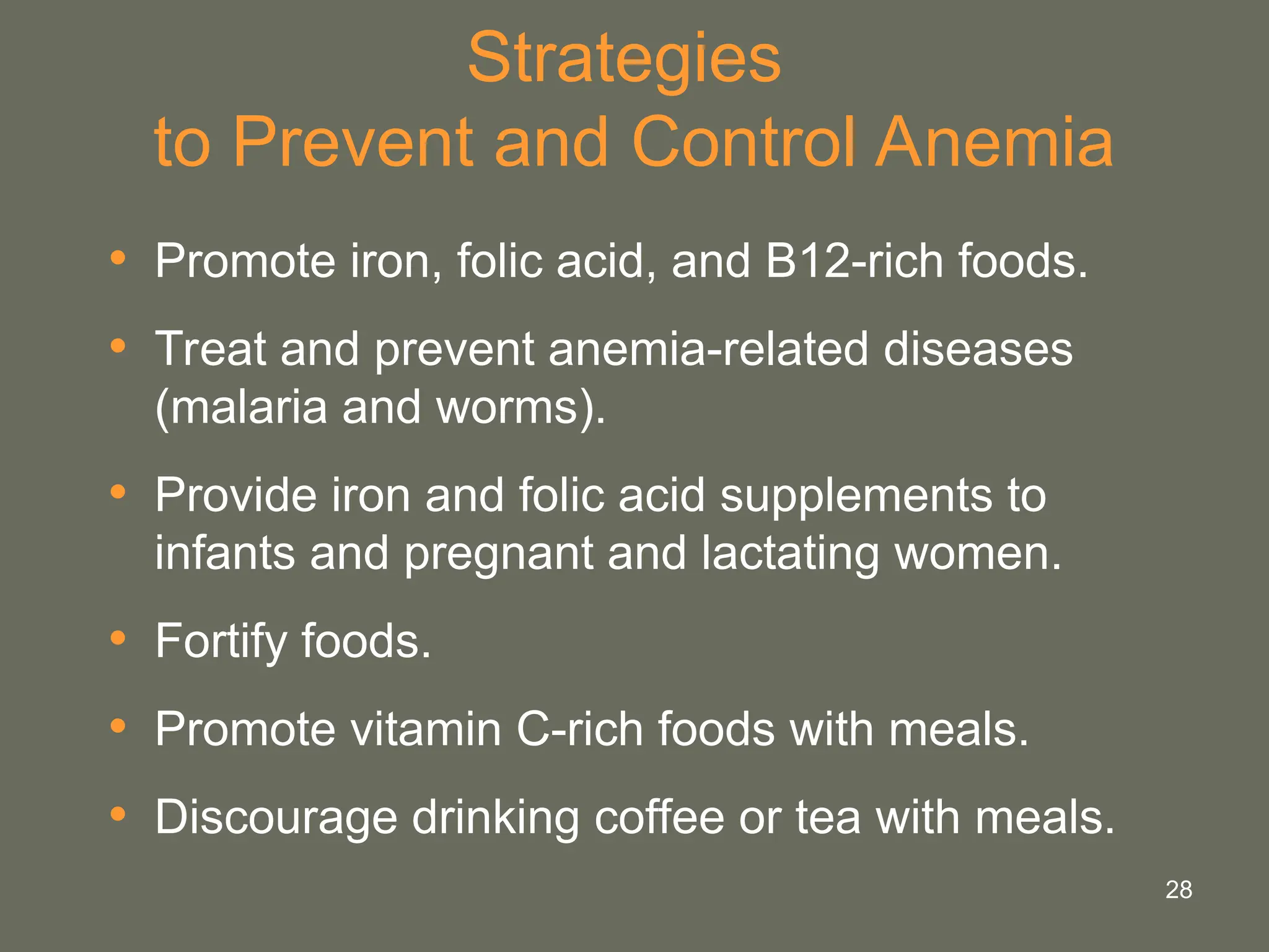 28
Strategies
to Prevent and Control Anemia
• Promote iron, folic acid, and B12-rich foods.
• Treat and prevent anemia-related diseases
(malaria and worms).
• Provide iron and folic acid supplements to
infants and pregnant and lactating women.
• Fortify foods.
• Promote vitamin C-rich foods with meals.
• Discourage drinking coffee or tea with meals.
 