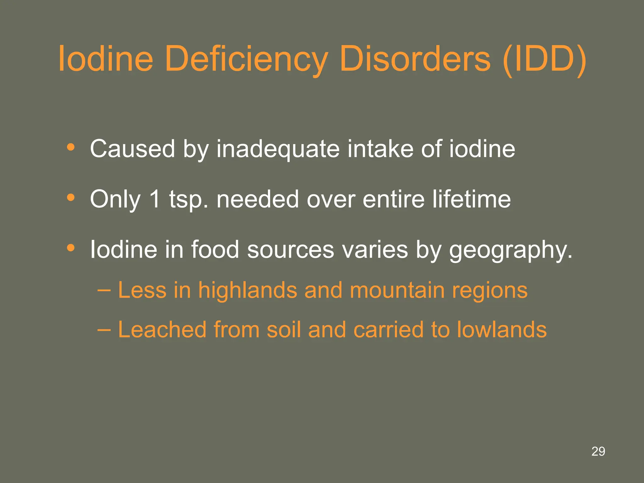 29
Iodine Deficiency Disorders (IDD)
• Caused by inadequate intake of iodine
• Only 1 tsp. needed over entire lifetime
• Iodine in food sources varies by geography.
– Less in highlands and mountain regions
– Leached from soil and carried to lowlands
 