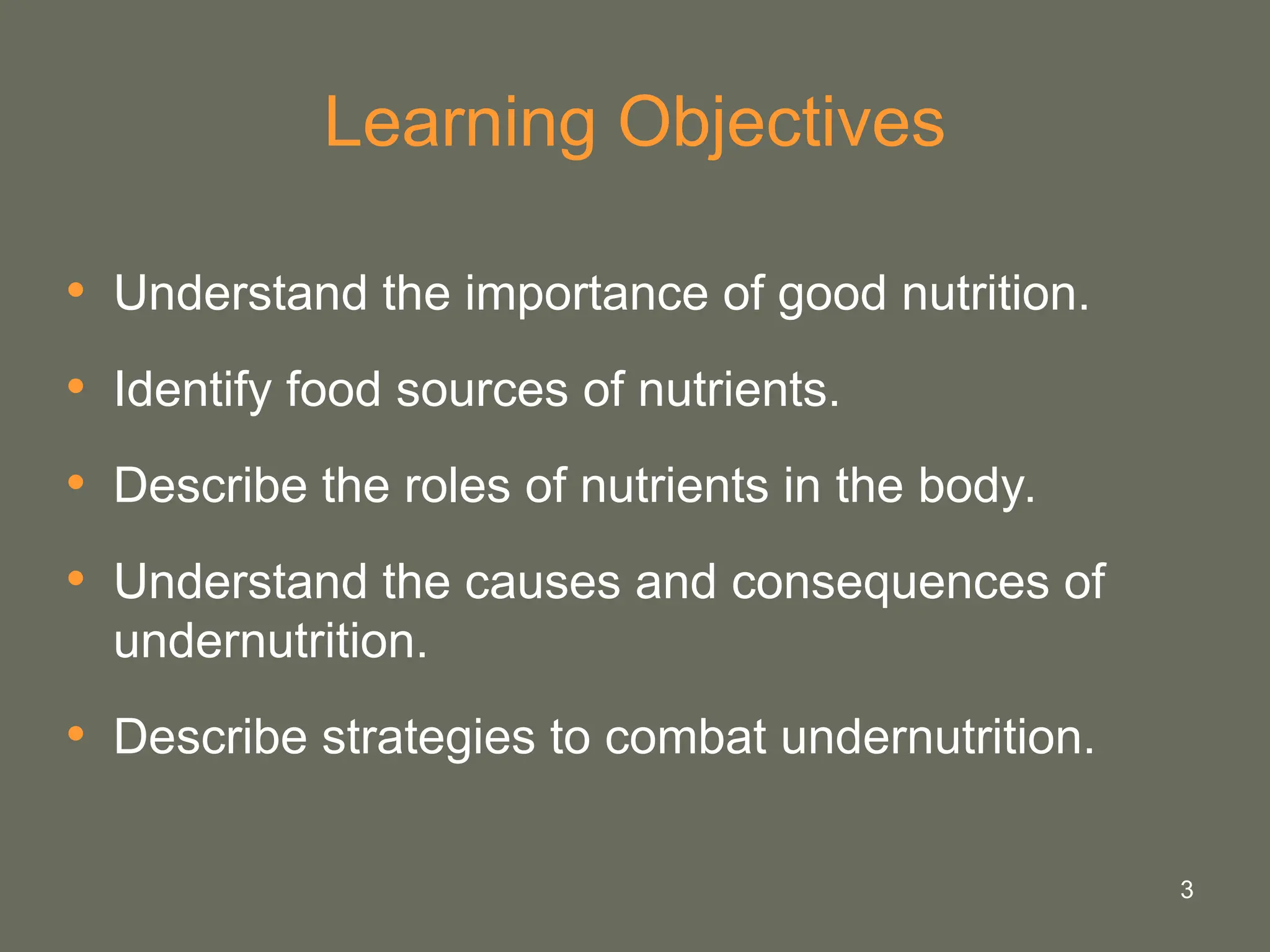 3
Learning Objectives
• Understand the importance of good nutrition.
• Identify food sources of nutrients.
• Describe the roles of nutrients in the body.
• Understand the causes and consequences of
undernutrition.
• Describe strategies to combat undernutrition.
 