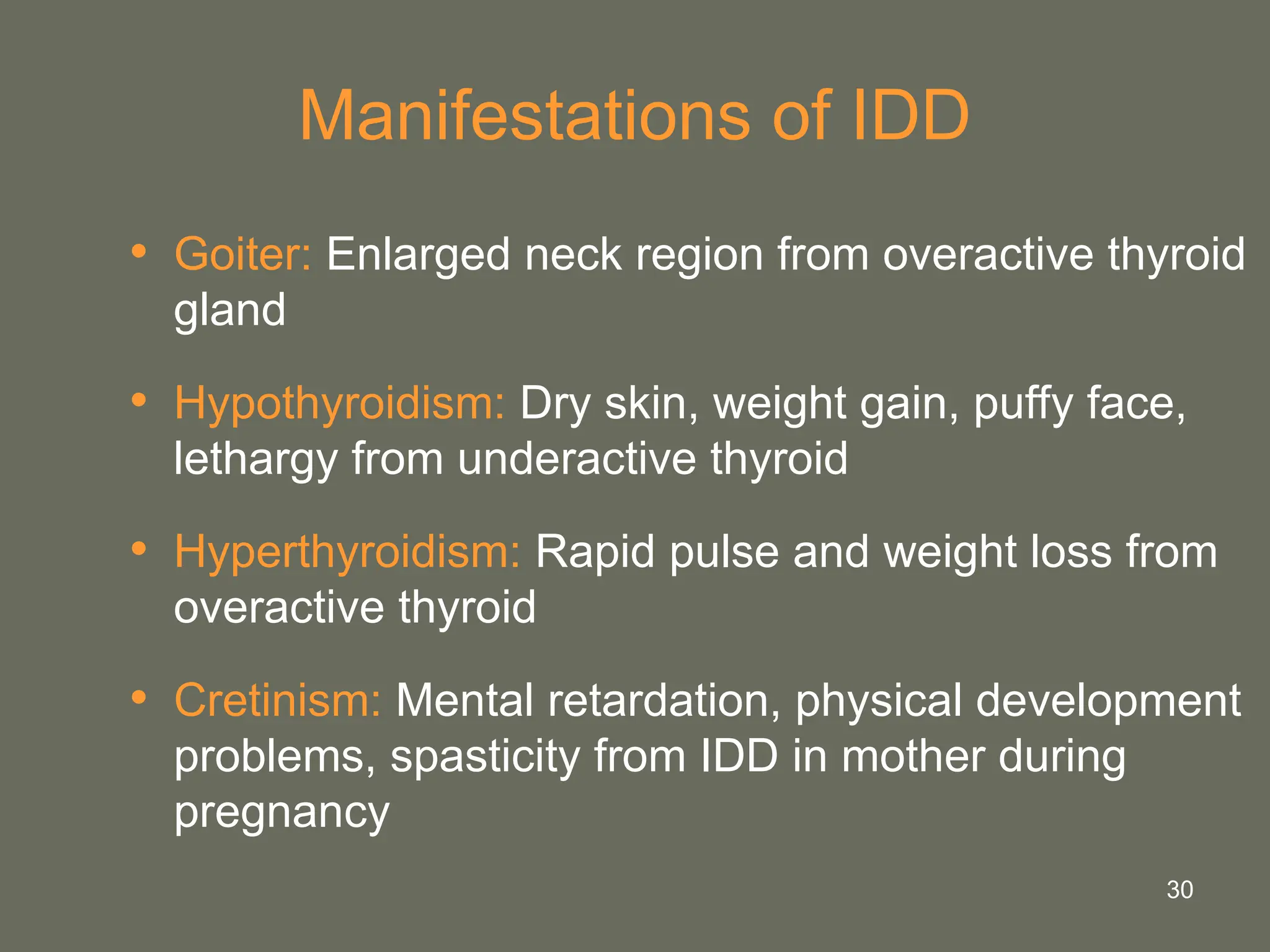 30
Manifestations of IDD
• Goiter: Enlarged neck region from overactive thyroid
gland
• Hypothyroidism: Dry skin, weight gain, puffy face,
lethargy from underactive thyroid
• Hyperthyroidism: Rapid pulse and weight loss from
overactive thyroid
• Cretinism: Mental retardation, physical development
problems, spasticity from IDD in mother during
pregnancy
 