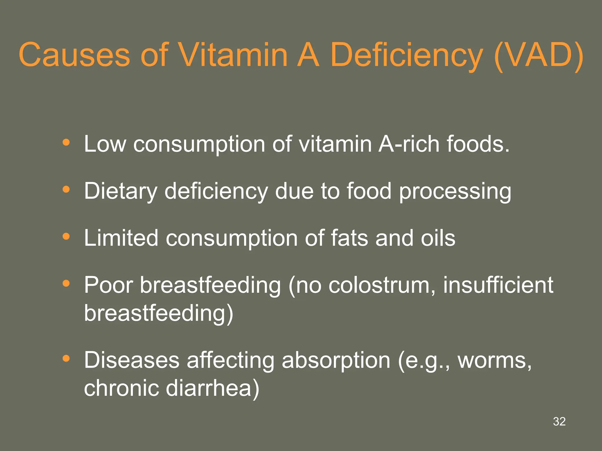 32
Causes of Vitamin A Deficiency (VAD)
• Low consumption of vitamin A-rich foods.
• Dietary deficiency due to food processing
• Limited consumption of fats and oils
• Poor breastfeeding (no colostrum, insufficient
breastfeeding)
• Diseases affecting absorption (e.g., worms,
chronic diarrhea)
 