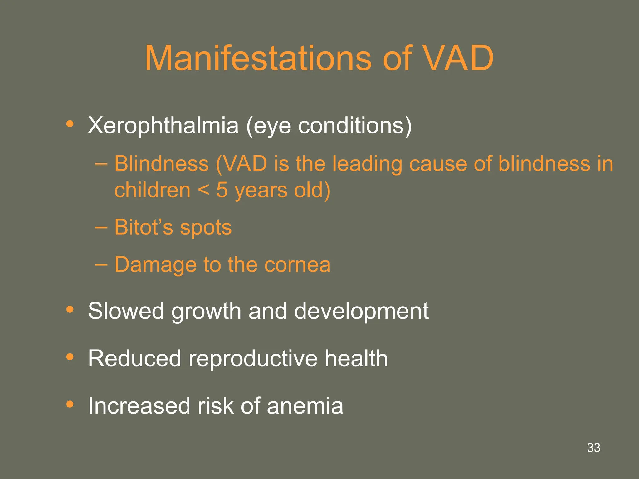 33
Manifestations of VAD
• Xerophthalmia (eye conditions)
– Blindness (VAD is the leading cause of blindness in
children < 5 years old)
– Bitot’s spots
– Damage to the cornea
• Slowed growth and development
• Reduced reproductive health
• Increased risk of anemia
 