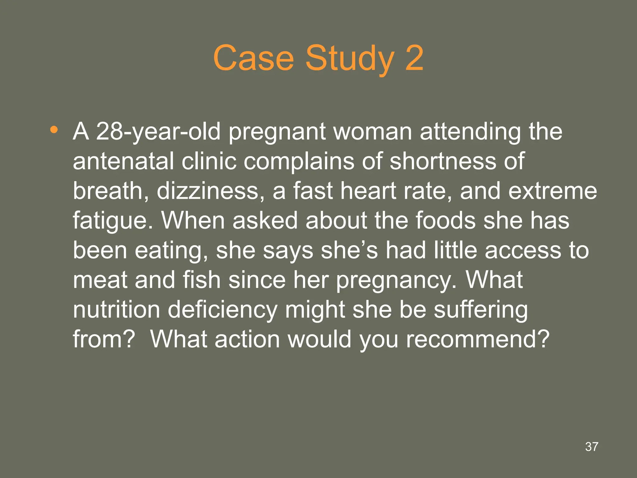 37
Case Study 2
• A 28-year-old pregnant woman attending the
antenatal clinic complains of shortness of
breath, dizziness, a fast heart rate, and extreme
fatigue. When asked about the foods she has
been eating, she says she’s had little access to
meat and fish since her pregnancy. What
nutrition deficiency might she be suffering
from? What action would you recommend?
 