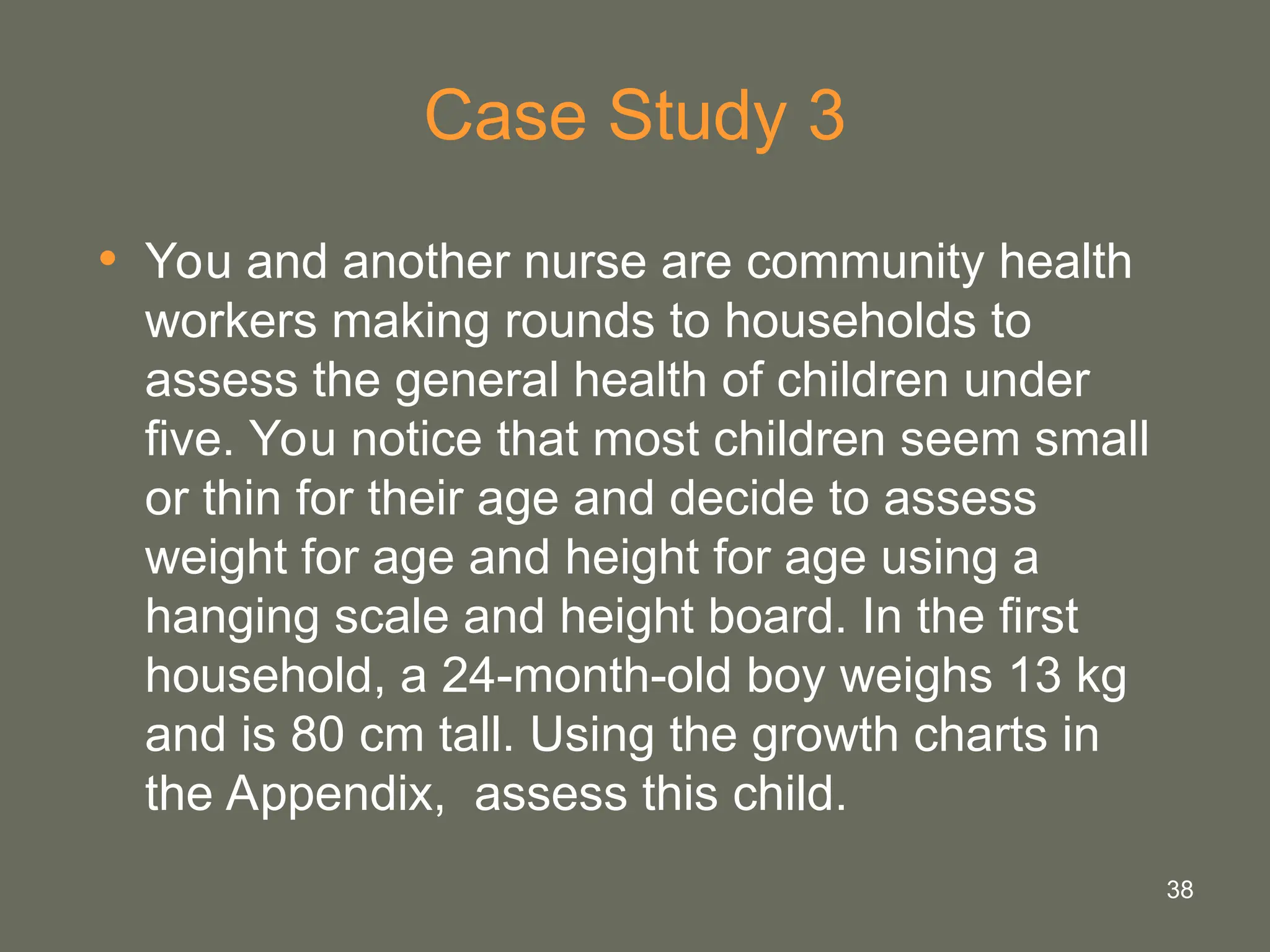 38
Case Study 3
• You and another nurse are community health
workers making rounds to households to
assess the general health of children under
five. You notice that most children seem small
or thin for their age and decide to assess
weight for age and height for age using a
hanging scale and height board. In the first
household, a 24-month-old boy weighs 13 kg
and is 80 cm tall. Using the growth charts in
the Appendix, assess this child.
 