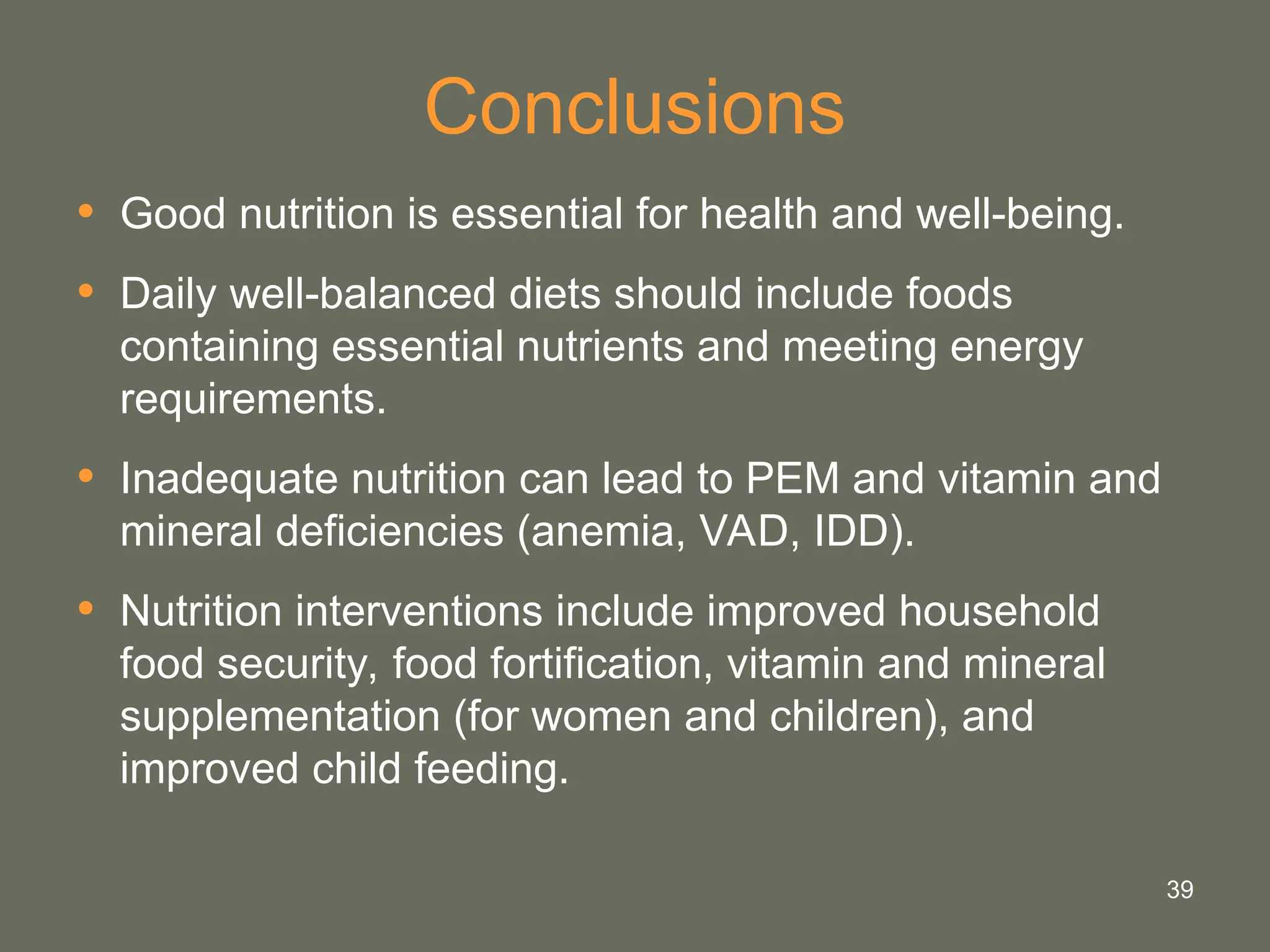 39
Conclusions
• Good nutrition is essential for health and well-being.
• Daily well-balanced diets should include foods
containing essential nutrients and meeting energy
requirements.
• Inadequate nutrition can lead to PEM and vitamin and
mineral deficiencies (anemia, VAD, IDD).
• Nutrition interventions include improved household
food security, food fortification, vitamin and mineral
supplementation (for women and children), and
improved child feeding.
 
