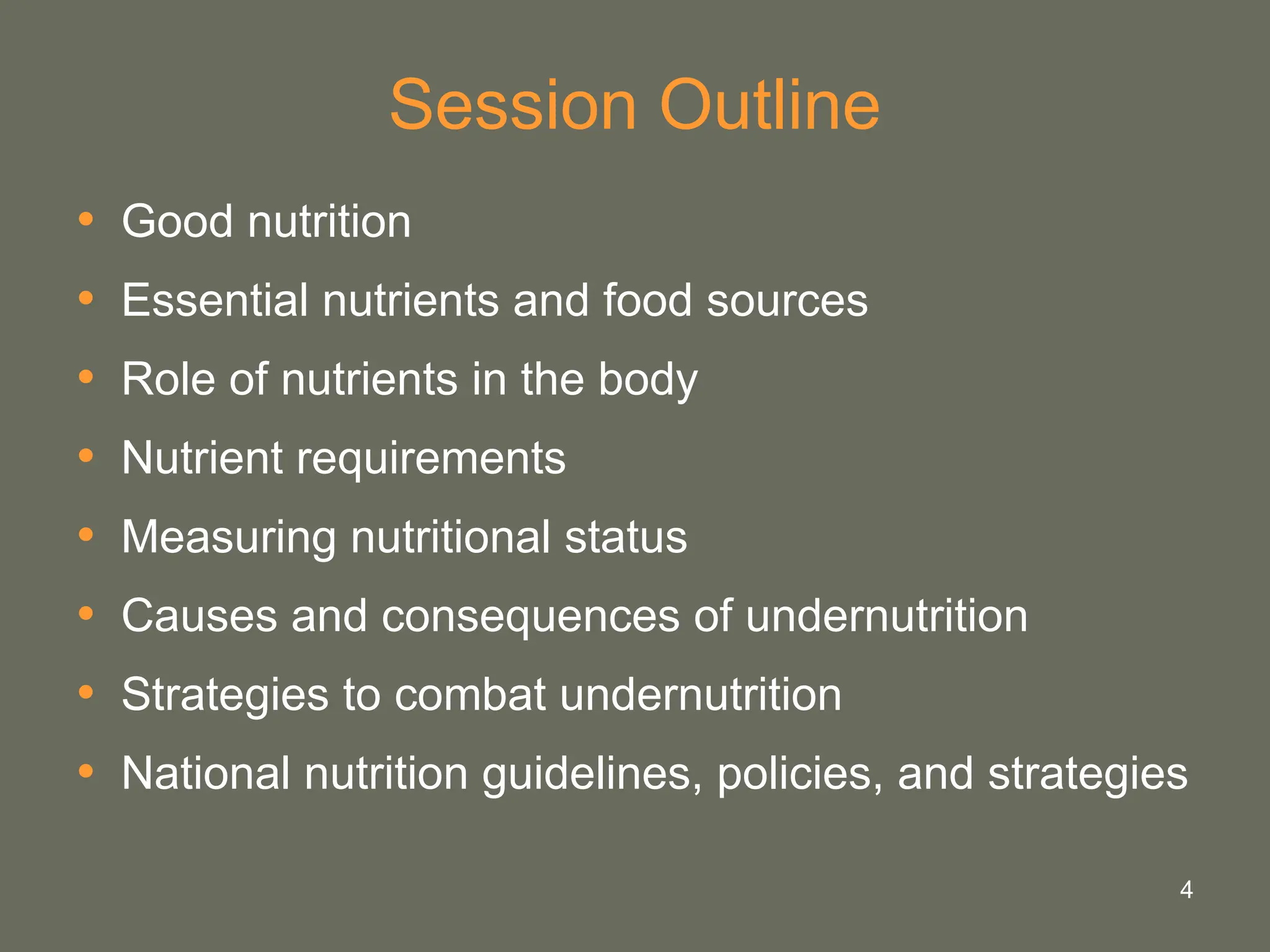 4
Session Outline
• Good nutrition
• Essential nutrients and food sources
• Role of nutrients in the body
• Nutrient requirements
• Measuring nutritional status
• Causes and consequences of undernutrition
• Strategies to combat undernutrition
• National nutrition guidelines, policies, and strategies
 