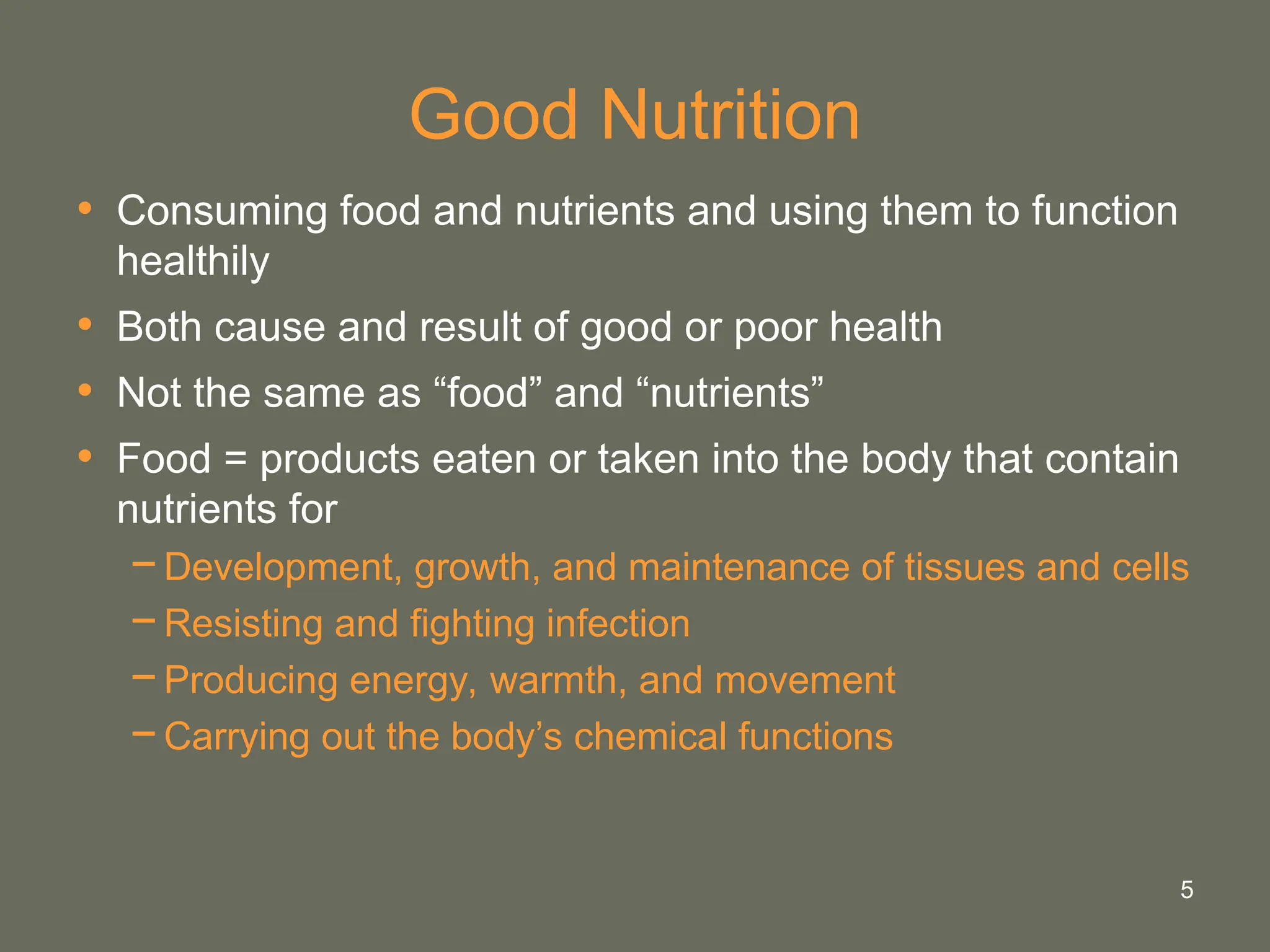 5
Good Nutrition
• Consuming food and nutrients and using them to function
healthily
• Both cause and result of good or poor health
• Not the same as “food” and “nutrients”
• Food = products eaten or taken into the body that contain
nutrients for
−Development, growth, and maintenance of tissues and cells
−Resisting and fighting infection
−Producing energy, warmth, and movement
−Carrying out the body’s chemical functions
 